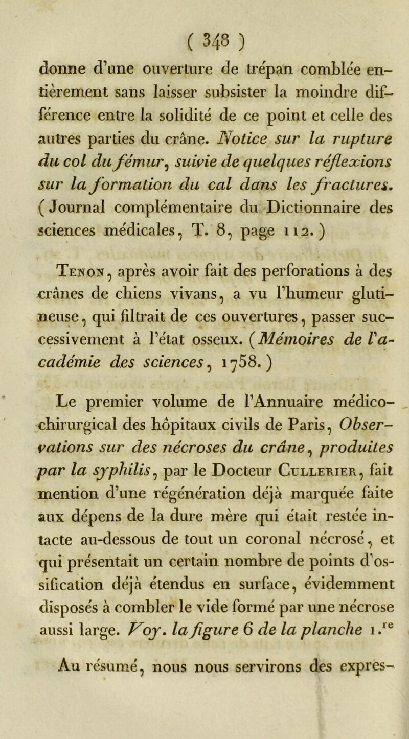 donne d’une ouverture de trépan comblée en- tièrement sans laisser subsister la moindre dif- férence entre la solidité de ce point et celle des autres parties du crâne. Notice sur la rupture du col du fémur, suivie de quelques réflexions sur la formation du cal dans les fractures. ( Journal complémentaire du Dictionnaire des sciences médicales, T. 8, page 112.) Tenon, après avoir fait des perforations à des crânes de chiens vivans, a vu l’humeur gluti- neuse, qui filtrait de ces ouvertures, passer suc- cessivement à l’état osseux. ( Mémoires de l'a- cadémie des sciences, 1758.) Le premier volume de l’Annuaire médico- chirurgical des hôpitaux civils de Paris, Obser- vations sur des nécroses du crâne, produites par la syphilis, par le Docteur Cullerier, fait mention d’une régénération déjà marquée faite aux dépens de la dure mère qui était restée in- tacte au-dessous de tout un coron al nécrosé, et qui présentait un certain nombre de points d’os- sification déjà étendus en surface, évidemment disposés à combler le vide formé par une nécrose aussi large. Voy. la figure 6 de la planche i.re Au résumé, nous nous servirons des expies-