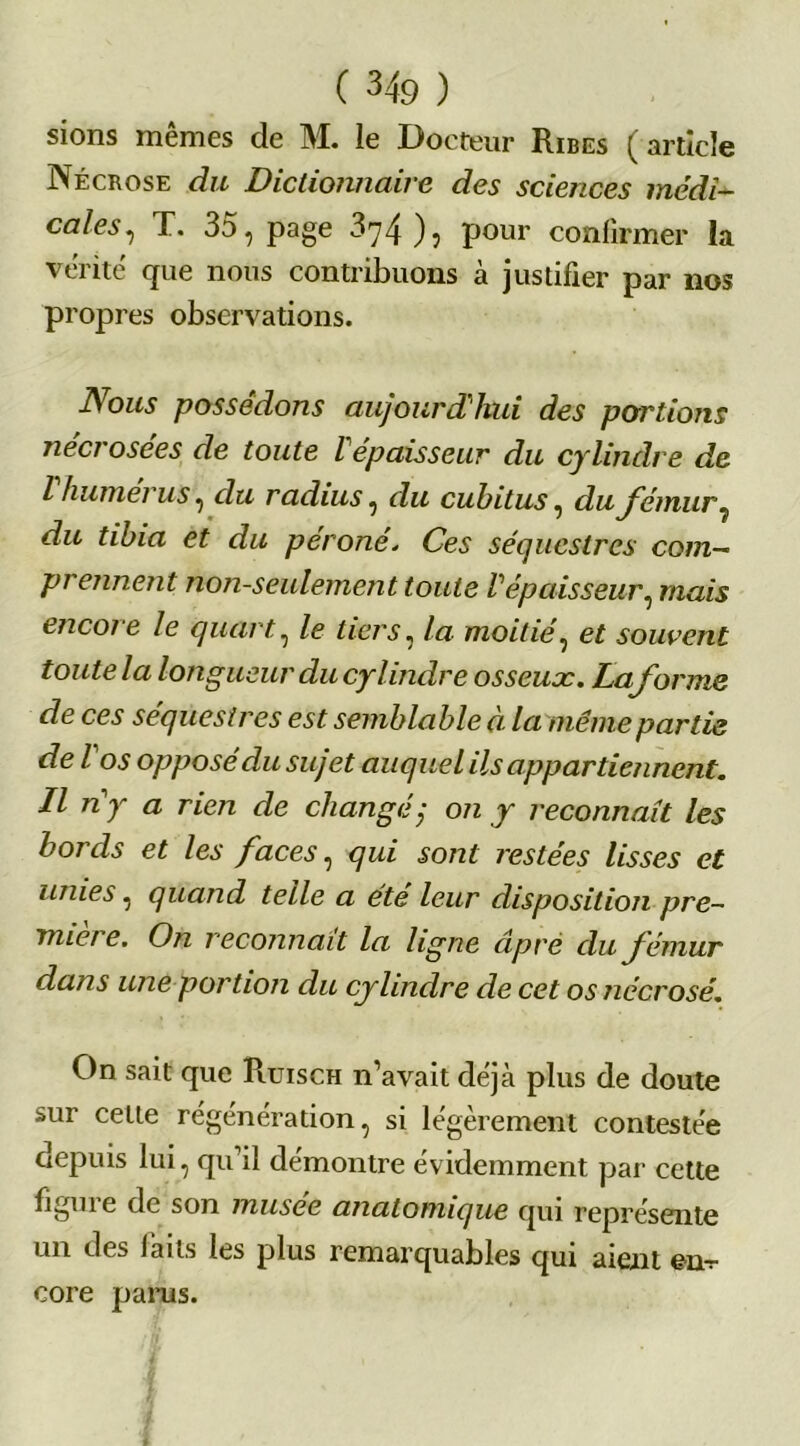 sions mêmes de M. le Docteur Ribes (article Nécrose du Dictionnaire des sciences médi- cales, T. 35, page 874 ), pour confirmer la vérité que nous contribuons à justifier par 110s propres observations. Nous possédons aujourd’hui des portions nécrosées de toute ïépaisseur du cylindre de I humérus, du radius, du cubitus, du fémur 7 du tibia et du péroné. Ces séquestres com- prennent non-seulement toute Vépaisseur, mais encore le quart, le tiers, la moitié, et souvent toute la longueur du cylindre osseux. Laforme de ces séquestres est semblable à la même partie de l os opposé du sujet auquel ils appartiennent. II ny a rien de changé; on y reconnaît les bords et les faces, qui sont restées lisses et unies, quand telle a été leur disposition pre- nne! e. On reconnaît la ligne âpre du fémur dans une portion du cylindre de cet os nécrosé. On sait que Pqjisch n’avait déjà plus de doute sur celle régénération, si légèrement contestée depuis lui, qu’il démontre évidemment par cette figuie de son musee anatomique qui représente un des faits les plus remarquables qui aient en- core parus.