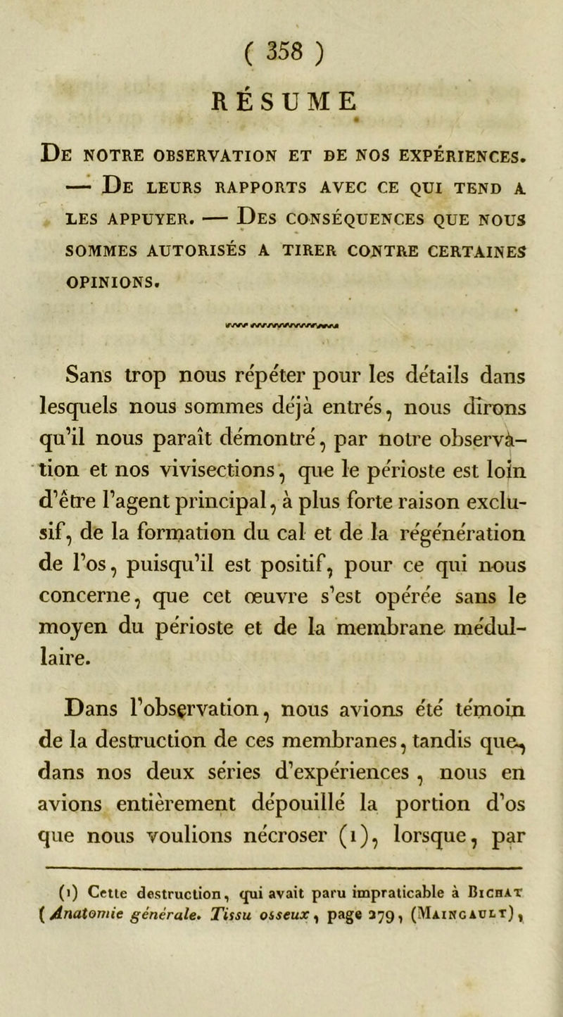 RÉSUME De notre observation et de nos expériences. — De leurs rapports avec ce qui tend a LES APPUYER. Des CONSÉQUENCES QUE NOUS SOMMES AUTORISÉS A TIRER CONTRE CERTAINES OPINIONS. iww Sans trop nous répéter pour les détails dans lesquels nous sommes déjà entrés, nous dirons qu’il nous paraît démontré, par notre observa- tion et nos vivisections, que le périoste est loin d’être l’agent principal, à plus forte raison exclu- sif, de la formation du cal et de la régénération de l’os, puisqu’il est positif, pour ce qui nous concerne, que cet œuvre s’est opérée sans le moyen du périoste et de la membrane médul- laire. Dans l’obsçrvation, nous avions été témoin de la destruction de ces membranes, tandis que., dans nos deux séries d’expériences , nous en avions entièrement dépouillé la portion d’os que nous voulions nécroser (1), lorsque, par (i) Cette destruction, qui avait paru impraticable à Bichat ( Anatomie générale. Tissu osseux , page 379, (Màingabit) ,
