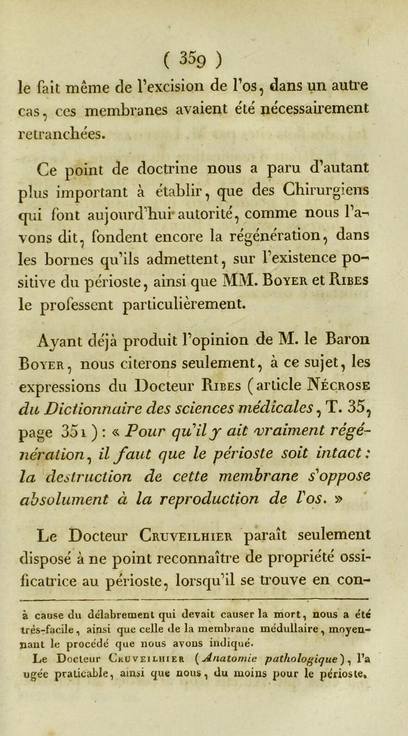 le fait même de l’excision de l’os, dans un autre cas, ces membranes avaient été nécessairement retranchées. Ce point de doctrine nous a paru d’autant plus important à établir, que des Chirurgiens qui font aujourd’hui*autorité, comme nous l’a- vons dit, fondent encore la régénération, dans les bornes qu’ils admettent, sur l’existence po- sitive du périoste, ainsi que MM. Boyer et Ribes le professent particulièrement. Ayant déjà produit l’opinion de M. le Baron Boyer, nous citerons seulement, à ce sujet, les expressions du Docteur Ribes (article Nécrose du Dictionnaire des sciences médicales, T. 35, page 351 ) : « Pour quil j ait 'vraiment régé- nération , il faut que le périoste soit intact: la destruction de cette membrane s'oppose absolument à la reproduction de l'os. » Le Docteur Cruveilhier paraît seulement disposé à ne point reconnaître de propriété ossi- ficatrice au périoste, lorsqu’il se trouve en con- à cause du délabrement qui devait causer la mort, nous a été très-facile , ainsi que celle de la membrane médullaire , moyen- nant le procédé que nous avons indiqué. Le Docteur Ckuveilhier (Anatomie pathologique), l’a ugée praticable, ainsi que nous, du moins pour le périoste.