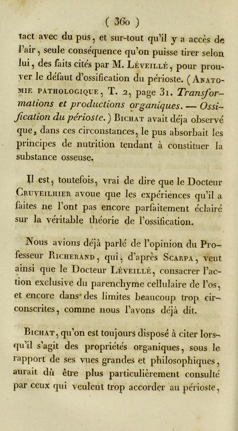 tact avec du pus, et sur-tout qu’il y a accès de l’air, seule conse'quence qu’on puisse tirer selon lui , des faits cites par M. Léveillé , pour prou- ver le défaut d’ossification du périoste. ( vYnato- mie pathologique, T. 2, page 3i. Transfor- mations et productions organiques. — Ossi- fication du périoste.) Bichat avait déjà observé que* dans ces circonstances, le pus absorbait les principes de nutrition tendant à constituer la substance osseuse. Il est, toutefois, vrai de dire que le Docteur Cruveilhier avoue que les expériences qu’il a faites ne l’ont pas encore parfaitement éclairé sur la véritable tlieorie de l’ossification. Nous avions déjà parlé de l’opinion du Pro- fesseur Pucherand, qui, d’après Scarpa, veut ainsi que le Docteur Léveillé, consacrer l’ac- tion exclusive du parenchyme cellulaire de l’os, et encore dans* des limites beaucoup trop cir- conscrites, comme nous l’avons déjà dit. Btchat, qu’on est toujours disposé à citer lors- qu’il s’agit des propriétés organiques, sous le rapport de ses vues grandes et philosophiques, aurait du être plus particulièrement consulté par ceux qui veulent trop accorder au périoste,