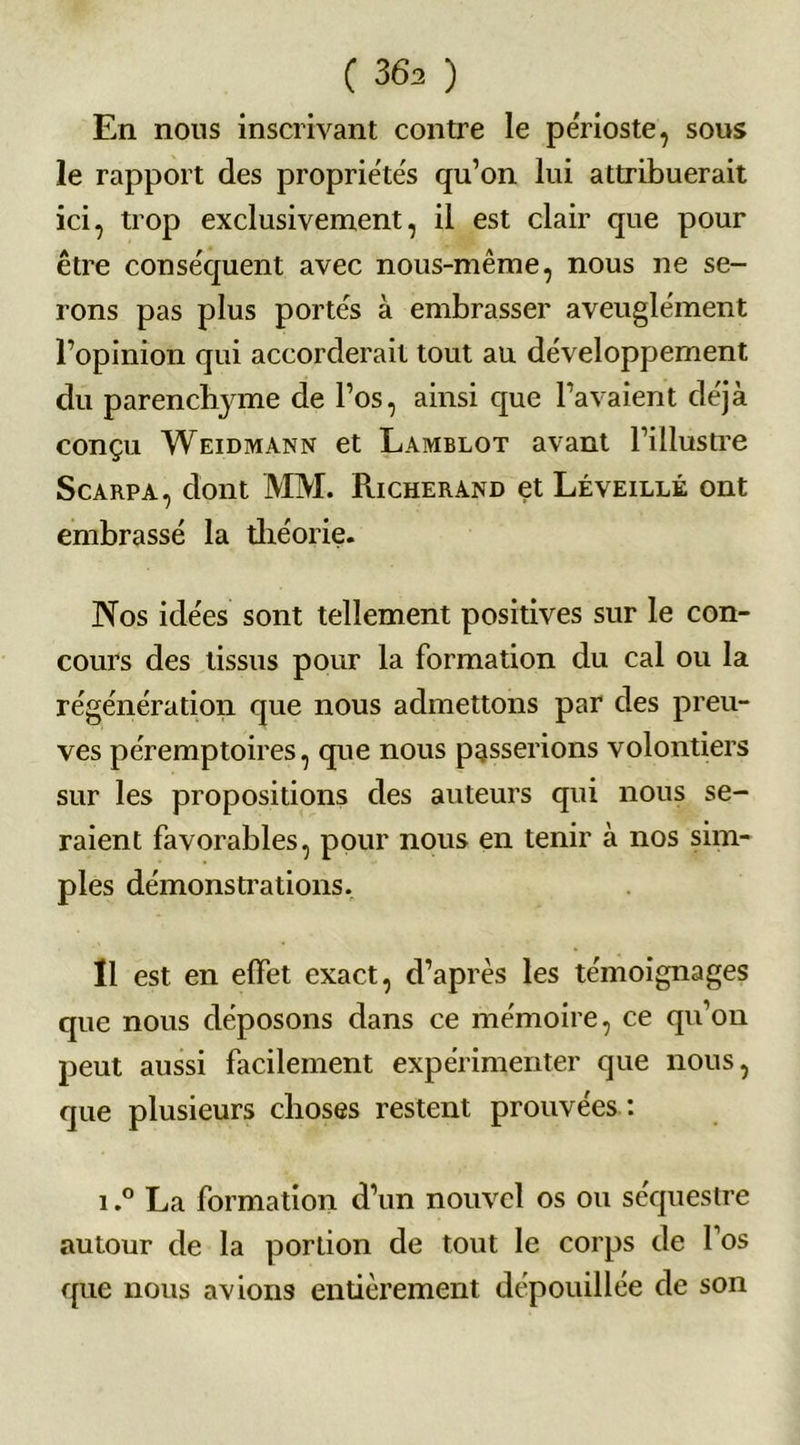 En nous inscrivant contre le périoste, sous le rapport des propriétés qu’on lui attribuerait ici, trop exclusivement, il est clair que pour être conséquent avec nous-même, nous ne se- rons pas plus portés à embrasser aveuglément l’opinion qui accorderait tout au développement du parenchjune de l’os, ainsi que l’avaient déjà conçu Weidmann et Lamblot avant l’illustre Scarpa, dont MM. Richerand et Léveillé ont embrassé la théorie. Nos idées sont tellement positives sur le con- cours des tissus pour la formation du cal ou la régénération que nous admettons par des preu- ves péremptoires, que nous passerions volontiers sur les propositions des auteurs qui nous se- raient favorables, pour nous en tenir à nos sim- ples démonstrations. Il est en effet exact, d’après les témoignages que nous déposons dans ce mémoire, ce qu’on peut aussi facilement expérimenter que nous, que plusieurs choses restent prouvées : i.° La formation d’un nouvel os ou séquestre autour de la portion de tout le corps de l’os que nous avions entièrement dépouillée de son