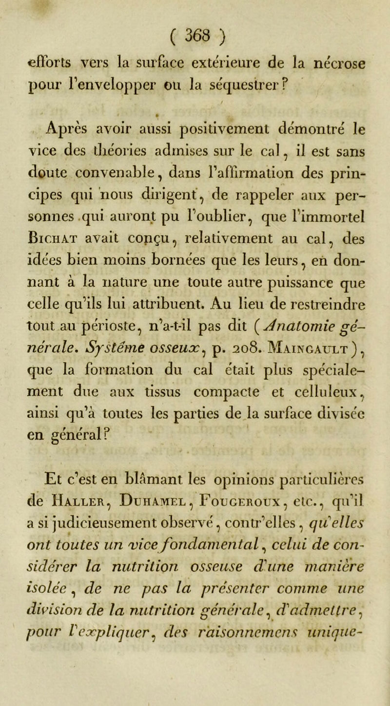 efforts vers la surface extérieure de la nécrose pour l’envelopper ou la séquestrer? Après avoir aussi positivement démontré le vice des théories admises sur le cal, il est sans doute convenable, dans l’affirmation des prin- cipes qui nous dirigent, de rappeler aux per- sonnes qui auront pu l’oublier, que l’immortel Bichat avait conçu, relativement au cal, des idées bien moins bornées que les leurs, en don- nant à la nature une toute autre puissance que celle qu’ils lui attribuent. Au lieu de restreindre tout au périoste, n’a-t-il pas dit (Anatomie gé- nérale. Système osseuoc, p. 208. Maingault), que la formation du cal était plus spéciale- ment due aux tissus compacte et celluleux, ainsi qu’à toutes les parties de la surface divisée en général? Et c’est en blâmant les opinions particulières de Haller, Duhamel, Fougeroux, etc., qu’il a si judicieusement observé, contr’elles, qu'elles ont toutes un vice fondamental, celui de con- sidérer la nutrition osseuse d'une manière isolée, de ne pas la présenter comme une division de la nutrition générale, d'admettre, pour l'expliquer, des raisonnement unique-