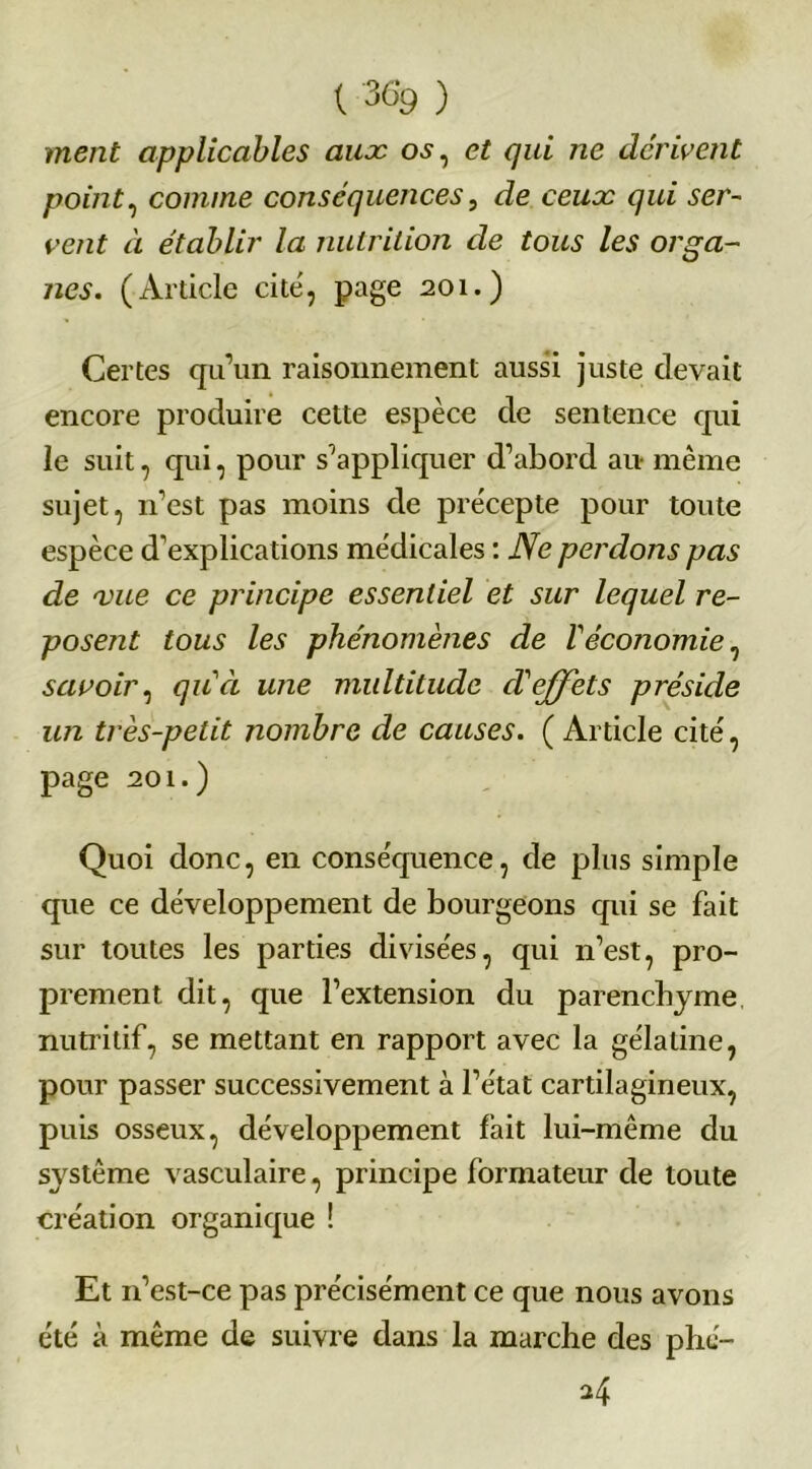 { 36>9 ) ment applicables aux os, et qui ne dérivent point, comme conséquences, Je eew-r qui ser- vent à établir la nutrition de tous les orga- nes. (Article cité, page 201.) Certes qu’un raisonnement aussi juste devait encore produire cette espèce de sentence qui le suit, qui, pour s’appliquer d’abord au- même sujet, n’est pas moins de précepte pour toute espèce d’explications médicales : Ne perdons pas de vue ce principe essentiel et sur lequel re- posent tous les phénomènes de Véconomie, savoir, qu'à une multitude cV effets préside un très-petit nombre de causes. ( Article cité, page 201.) Quoi donc, en conséquence, de plus simple que ce développement de bourgeons qui se fait sur toutes les parties divisées, qui n’est, pro- prement dit, que l’extension du parenchyme nutritif, se mettant en rapport avec la gélatine, pour passer successivement à l’état cartilagineux, puis osseux, développement fait lui-même du sj^stême vasculaire, principe formateur de toute création organique ! Et n’est-ce pas précisément ce que nous avons été à même de suivre dans la marche des phé- *4