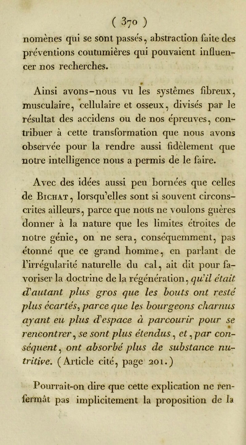 ( 37° ) nomènes qui se sont passés, abstraction faite des préventions coutumières qui pouvaient influen- cer nos recherches. # Ainsi avons-nous vu les systèmes fibreux, musculaire, cellulaire et osseux, divisés par le résultat des accidens ou de nos épreuves, con- tribuer à cette transformation que nous avons observée pour la rendre aussi fidèlement que notre intelligence nous a permis de le faire. Avec des idées aussi peu bornées que celles de Bichat , lorsqu’elles sont si souvent circons- crites ailleurs, parce que nous ne voulons guères donner à la nature que les limites étroites de notre génie, on ne sera, conséquemment, pas étonné que ce grand homme, en parlant de l’irrégularité naturelle du cal, ait dit pour fa- voriser la doctrine de la régénération, qu'il était, d'autant plus gros que les bouts ont resté plus écartés, parce que les bourgeons charnus ayant eu plus despace ci parcourir pour se rencontrer, se sont plus étendus, et, par con- séquent, ont absorbé plus de substance nu- tritive. (Article cité, page 201.) Pourrait-on dire que cette explication ne ren- fermât pas implicitement la proposition de la