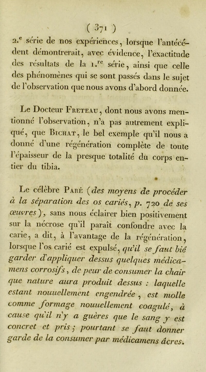 ( 3?1 ) 2.e série de nos expériences, lorsque l’antécé- dent démontrerait, avec évidence, l’exactitude des résultats de la i.ie sérié, ainsi que celle des phénomènes qui se sont passés dans le sujet de l'observation que nous avons d’abord donnée. Le Docteur Freteau, dont nous avons men- tionné 1 observation, n’a pas autrement expli- qué, que Bichat, le bel exemple qu’il nous a donné d'une régénération complète de toute l’épaisseur de la presque totalité du corps en- tier du tibia. Le célèbre Paré [des moyens de procéder ci Ici■ sep ai a don des os caries, p. 'j 20 de ses ceuvi es ), sans nous eclairer bien positivement sur la nécrose qu'il paraît confondre avec la caiie, a dit, a 1 avantage de la régénération, lorsque l’os carié est expulsé, qu’il se faut lié garder d appliquer dessus quelques méclica- mens corrosifs, de peur de consumer la chair que nature aura produit dessus : laquelle estant nouucllement engendrée , est molle comme formage nouucllement coagulé, à cause qu'il n’y a guères que le sang y est concret et pris ; pourtant se faut donner garde de la consumer par médicamens âcres.