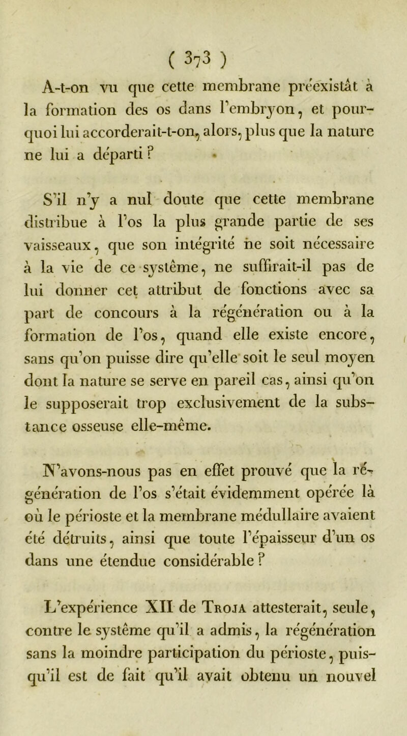 À-t-on vu que cette membrane préexistât à la formation des os dans Femhryon, et pour- quoi lui accorderait-t-on, alors, plus que la nature ne lui a départi ? S’il n’y a nul doute que cette membrane distribue à l’os la plus grande partie de ses vaisseaux, que son intégrité ne soit nécessaire à la vie de ce système, ne suffirait-il pas de lui donner cet attribut de fonctions avec sa part de concours à la régénération ou à la formation de l’os, quand elle existe encore, sans qu’on puisse dire qu’elle soit le seul moyen dont la nature se serve en pareil cas, ainsi qu’on le supposerait trop exclusivement de la subs- tance osseuse elle-même. N’avons-nous pas en effet prouvé que la re% génération de l’os s’était évidemment opérée là où le périoste et la membrane médullaire avaient été détruits, ainsi que toute l’épaisseur d’un os dans une étendue considérable ? L’expérience XII de Troja attesterait, seule, contre le système qu’il a admis, la régénération sans la moindre participation du périoste, puis- qu’il est de fait qu’il avait obtenu un nouvel