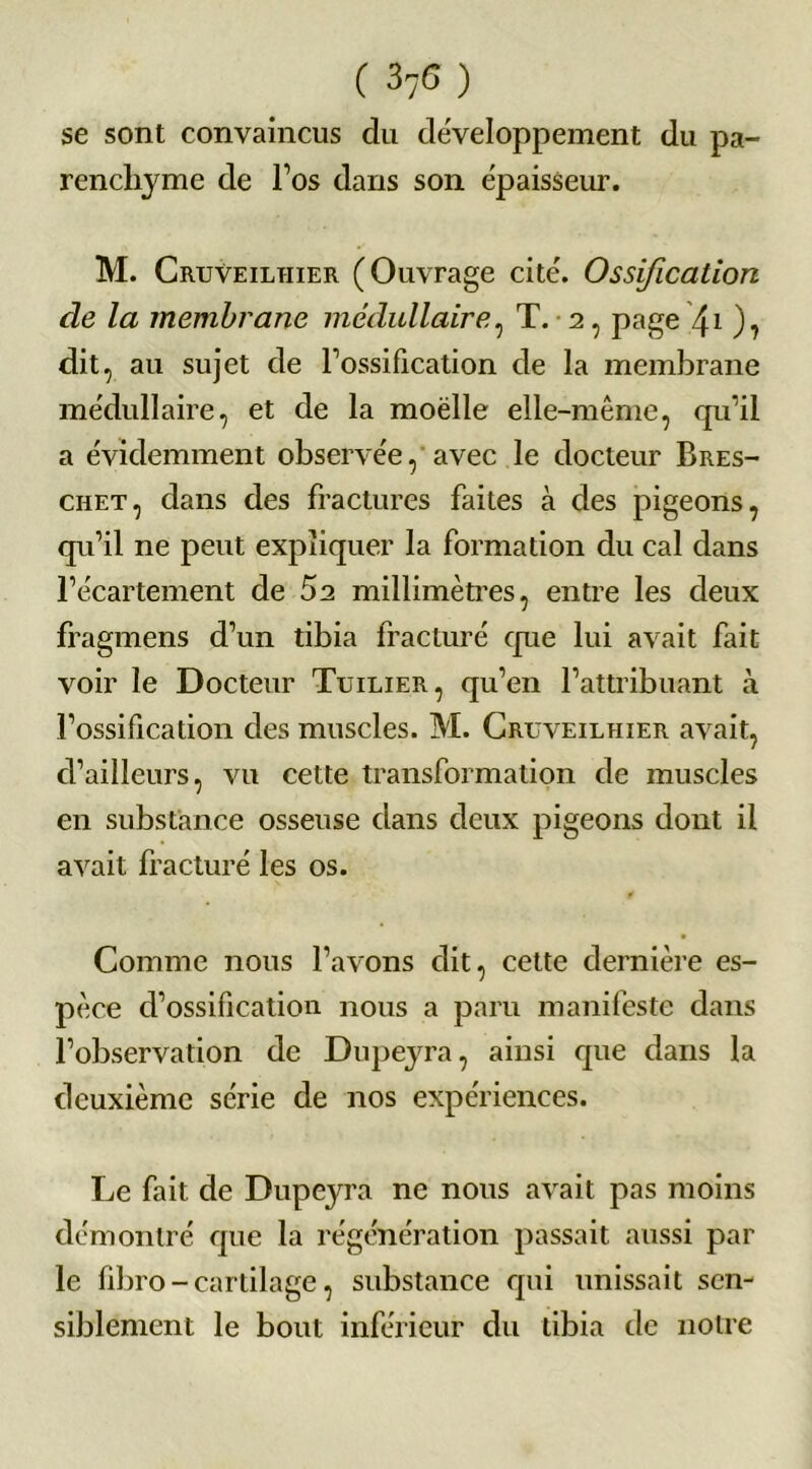 (37G) se sont convaincus du développement du pa- renchyme de l’os dans son épaisseur. M. Cruveilhier (Ouvrage cite'. Ossification de la membrane médullaire, T. ■ 2, page \ 1 ), dit, au sujet de l’ossification de la membrane médullaire, et de la moelle elle-même, qu’il a évidemment observée, avec le docteur Bres- chet, dans des fractures faites à des pigeons, qu’il ne peut expliquer la formation du cal dans l’écartement de 52 millimètres, entre les deux fragmens d’un tibia fracturé que lui avait fait voir le Docteur Tuilier, qu’en l’attribuant à l’ossification des muscles. M. Cruveilhier avait, d’ailleurs, vu cette transformation de muscles en substance osseuse dans deux pigeons dont il avait fracturé les os. Comme nous l’avons dit, celte dernière es- pèce d’ossification nous a paru manifeste dans l’observation de Dupeyra, ainsi que dans la deuxième série de nos expériences. Le fait de Dupeyra ne nous avait pas moins démontré que la régénération passait aussi par le fibro - cartilage, substance cpii unissait sen- siblement le bout inférieur du tibia tic notre