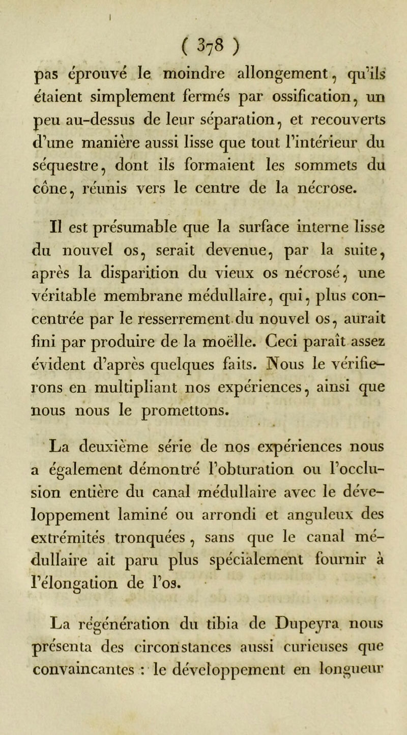 I ( 378 ) pas éprouvé le moindre allongement, qu’ils étaient simplement fermés par ossification, un peu au-dessus de leur séparation, et recouverts d’une manière aussi lisse que tout l’intérieur du séquestre, dont ils formaient les sommets du cône, réunis vers le centre de la nécrose. Il est présumable que la surface interne lisse du nouvel os, serait devenue, par la suite, après la disparition du vieux os nécrosé, une véritable membrane médullaire, qui, plus con- centrée par le resserrement du nouvel os, aurait fini par produire de la moëlle. Ceci paraît assez évident d’après quelques faits. Nous le vérifier- ions en multipliant nos expériences, ainsi que nous nous le promettons. La deuxième série de nos expériences nous a également démontré l’obturation ou l’occlu- sion entière du canal médullaire avec le déve- loppement laminé ou arrondi et anguleux des extrémités tronquées , sans que le canal mé- dullaire ait paru plus spécialement fournir à l’élongation de l’os. La régénération du tibia de Dupeyra nous présenta des circonstances aussi curieuses que convaincantes : le développement en longueur