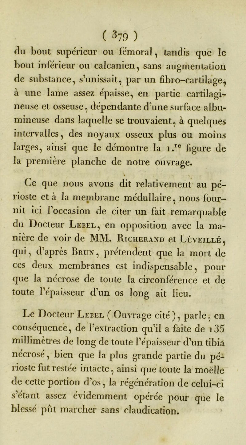 du bout supérieur ou fémoral, tandis que le bout inférieur ou calcanien, sans augmentation de substance, s’unissait, par un fibro-cartilage, à une lame assez épaisse, en partie cartilagi- neuse et osseuse, dépendante d’une surface albu- mineuse dans laquelle se trouvaient, à quelques intervalles, des noyaux osseux plus ou moins larges, ainsi que le démontre la i.re figure de la première planche de notre ouvrage. Ce que nous avons dit relativement au pé- rioste et à la membrane médullaire, nous four- nit ici l’occasion de citer un fait remarquable du Docteur Lebel, en opposition avec la ma- nière de voir de MM. Richerand et Léveillé, qui, d’après Brun, prétendent que la mort de ces deux membranes est indispensable, pour que la nécrose de toute la circonférence et de toute l’épaisseur d’un os long ait lieu. Le Docteur Lebel ( Ouvrage cité ), parle, en conséquence, de l’extraction qu’il a faite de i35 millimètres de long de toute l’épaisseur d’un tibia nécrosé, bien que la plus grande partie du pé- rioste fut restée intacte, ainsi que toute la moelle de cette portion d’os, la régénération de celui-ci s’étant assez évidemment opérée pour que le blessé pût marcher sans claudication.