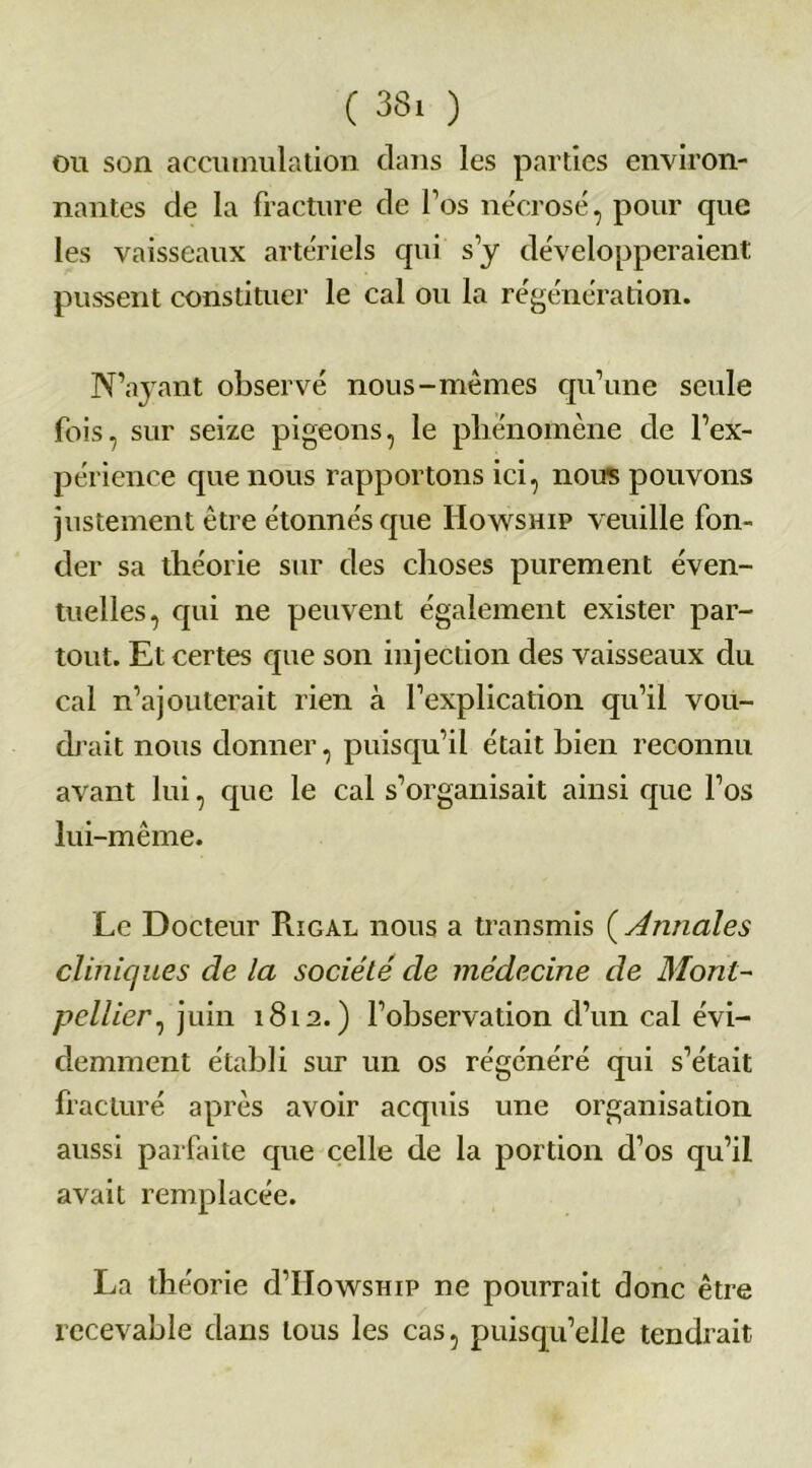 ou son accumulation dans les parties environ- nantes de la fracture de fos nécrosé, pour que les vaisseaux artériels qui s’y développeraient pussent constituer le cal ou la régénération. N’ayant observé nous-mêmes qu’une seule fois, sur seize pigeons, le phénomène de l’ex- périence que nous rapportons ici, noire pouvons justement être étonnés que Howship veuille fon- der sa théorie sur des choses purement éven- tuelles, qui ne peuvent également exister par- tout. Et certes que son injection des vaisseaux du cal n’ajouterait rien à l’explication qu’il vou- drait nous donner, puisqu’il était bien reconnu avant lui, que le cal s’organisait ainsi cpie l’os lui-même. Le Docteur Pugal nous a transmis ( Annales cliniques de la société de médecine de Mont- pellier, juin 1812.) l’observation d’un cal évi- demment établi sur un os régénéré qui s’était fracturé après avoir acquis une organisation aussi parfaite que celle de la portion d’os qu’il avait remplacée. La théorie d’HowsHiP ne pourrait donc être recevable dans tous les cas, puisqu’elle tendrait