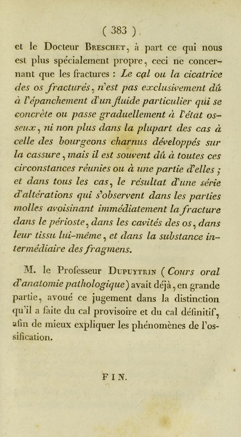 et le Docteur Breschet, à part ce qxii nous est plus spécialement propre, ceci ne concer- nant que les fractures : Le cçil ou la cicatrice des os fracturés, n'est pas exclusivement du à Vépanchement d'un Jluide particulier qui se concrète ou passe graduellement à Vétat os- seux , ni non plus dans la plupart des cas à celle des bourgeons charnus développés sur la cassure, mais il est souvent du à toutes ces circonstances réunies ou à une partie déliés ; et dans tous les cas, le résultat dune série d'altérations qui s'observent dans les parties molles avoisinant immédiatement la fracture dans le périoste, dans les cavités des os, dans leur tissu lui-même, et dans la substance in- termédiaire desfragmens. M. le Professeur Dupuytrin ( Cours oral d anatomie pathologique') avait déjà, en grande partie, avoué ce jugement dans la distinction qu'il a faite du cal provisoire et du cal définitif, afin de mieux expliquer les phénomènes de l’os- sification. F I N.