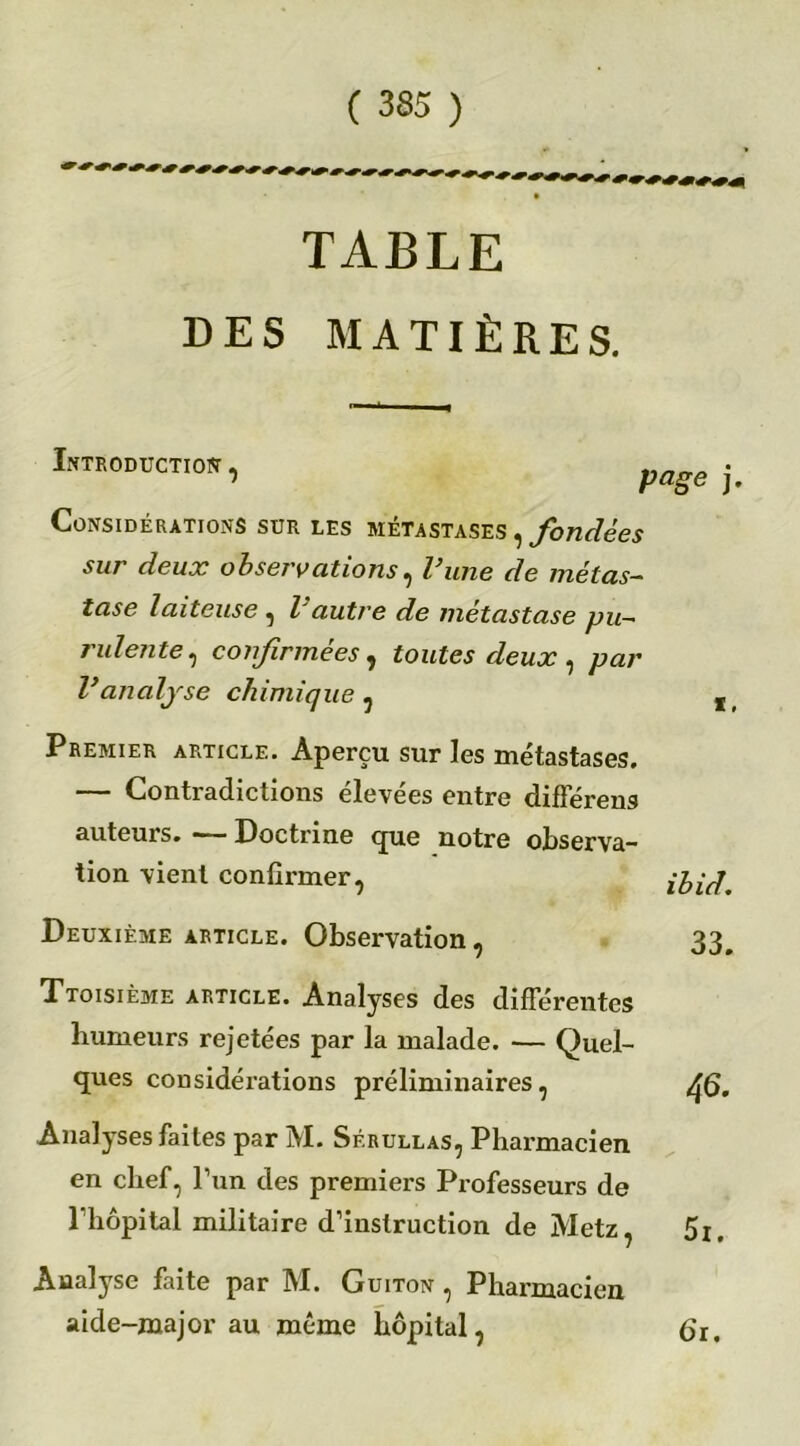 TABLE DES MATIÈRES. X, Introduction, page . Considérations sur les métastases , fondées sur deux observations, l’une de métas- tase Iaiteuse , l autre de métastasé pu- rulente, confirmées , toutes deux , /mr Vanalyse chimique , Premier article. Aperçu sur les métastases. — Contradictions élevées entre différens auteurs. — Doctrine que notre observa- tion vient confirmer, Deuxième article. Observation, Troisième article. Analyses des différentes humeurs rejetées par la malade. — Quel- ques considérations préliminaires, Analyses faites par M. Sf.rullas, Pharmacien en chef, l’un des premiers Professeurs de 1 hôpital militaire d’instruction de Metz, Analyse faite par M. Guiton , Pharmacien aide-major au même hôpital, £>r. ibid. 33. 46. 5i.