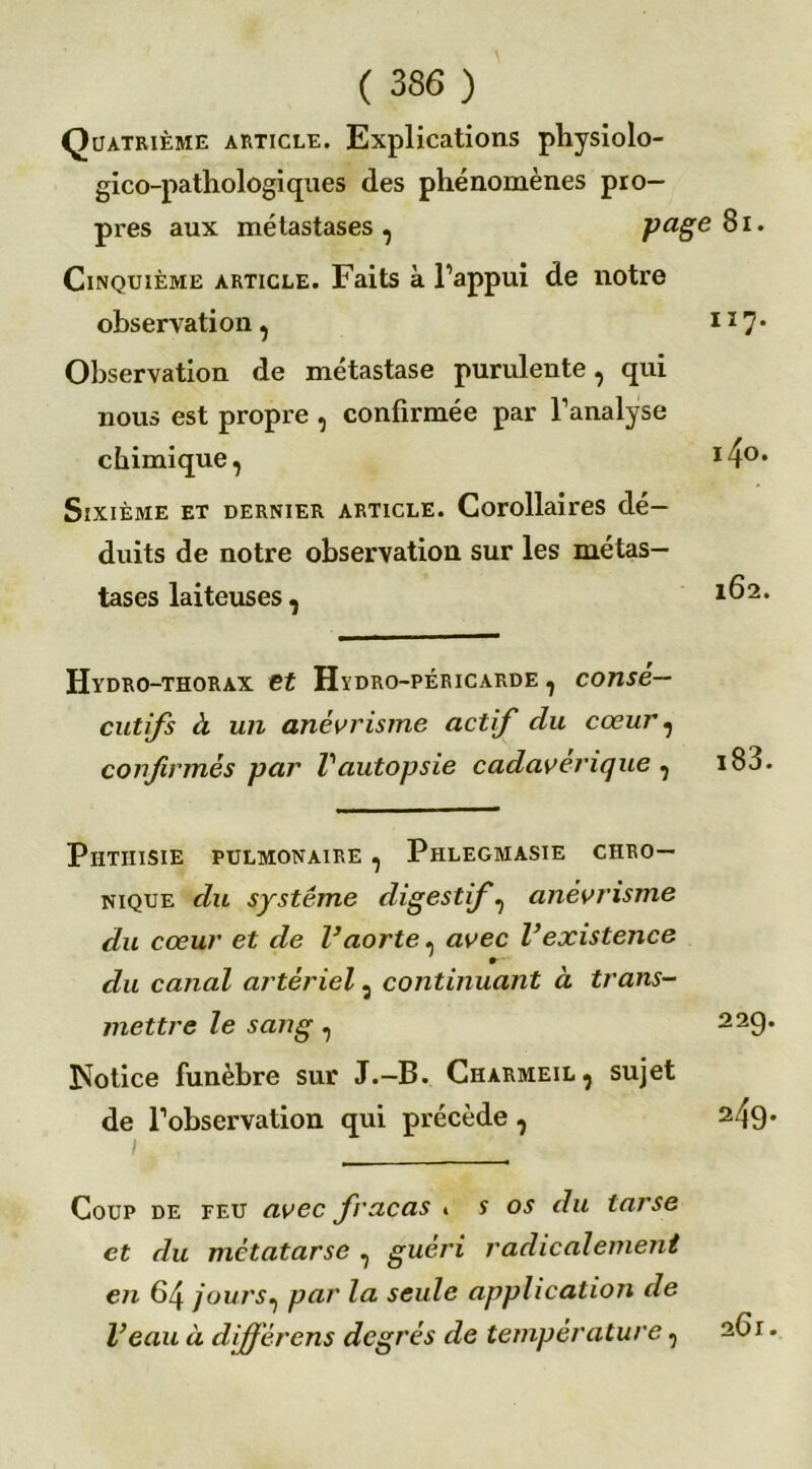 Quatrième article. Explications physiolo- gico-pathologiques des phénomènes pro- pres aux métastases, page8i. Cinquième article. Faits à l’appui de notre observation, H7* Observation de métastase purulente, qui nous est propre , confirmée par l’analyse chimique, I40, Sixième et dernier article. Corollaires dé- duits de notre observation sur les métas- tases laiteuses , 1^2, Hydro-thorax et Hydro-péricarde , consé- cutifs à un anévrisme actif du cœur, confirmés par l'autopsie cadavérique , i83. Phthisie pulmonaire , Phlegmasie chro- nique du système digestif, anévrisme du cœur et de l’aorte, avec l’existence du canal artériel, continuant à trans- mettre le sang, Notice funèbre sur J.-B. Charmeil, sujet de l’observation qui précède, 1 _ ' ' • Coup de feu avec fracas » s os du tarse et du métatarse , guéri radicalement en 64 jours, par la seule application de l’eau à différens degrés de température, 261. 22g. 249.