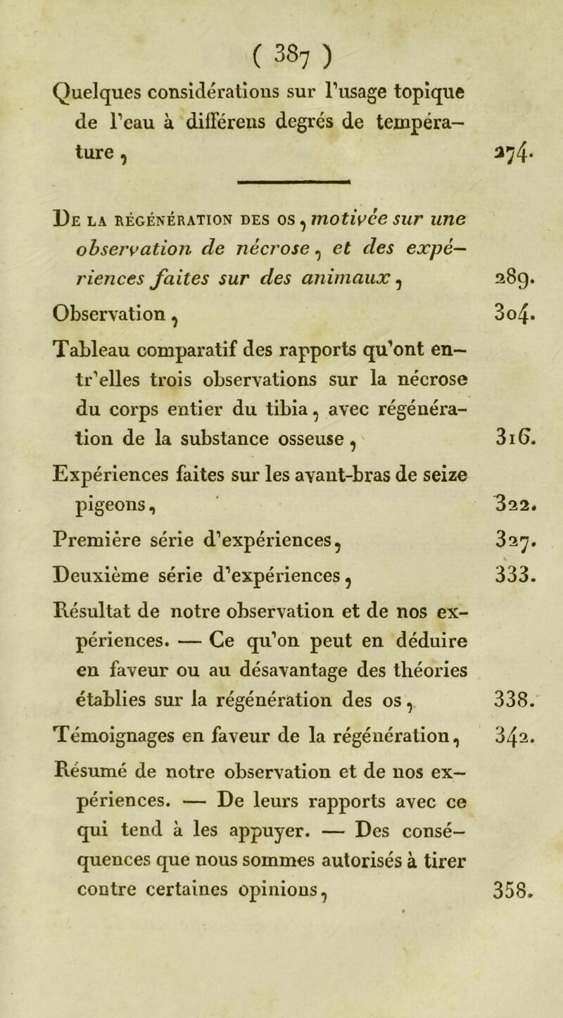 Quelques considérations sur l’usage topique de l’eau à dilFérens degrés de tempéra- ture , 3^4* De la régénération des os, motivce sur une observation de nécrose, et des expé- riences faites sur des animaux, 28g. Observation, 3o4- Tableau comparatif des rapports qu’ont en— tr’elles trois observations sur la nécrose du corps entier du tibia, avec régénéra- tion de la substance osseuse, 316. Expériences faites sur les avant-bras de seize pigeons, 322. Première série d’expériences, 327. Deuxième série d’expériences, 333. Résultat de notre observation et de nos ex- périences. — Ce qu’on peut en déduire en faveur ou au désavantage des théories établies sur la régénération des os, 338. Témoignages en faveur de la régénération, 342. Résumé de notre observation et de nos ex- périences. — De leurs rapports avec ce qui tend à les appuyer. — Des consé- quences que nous sommes autorisés à tirer contre certaines opinions, 358.