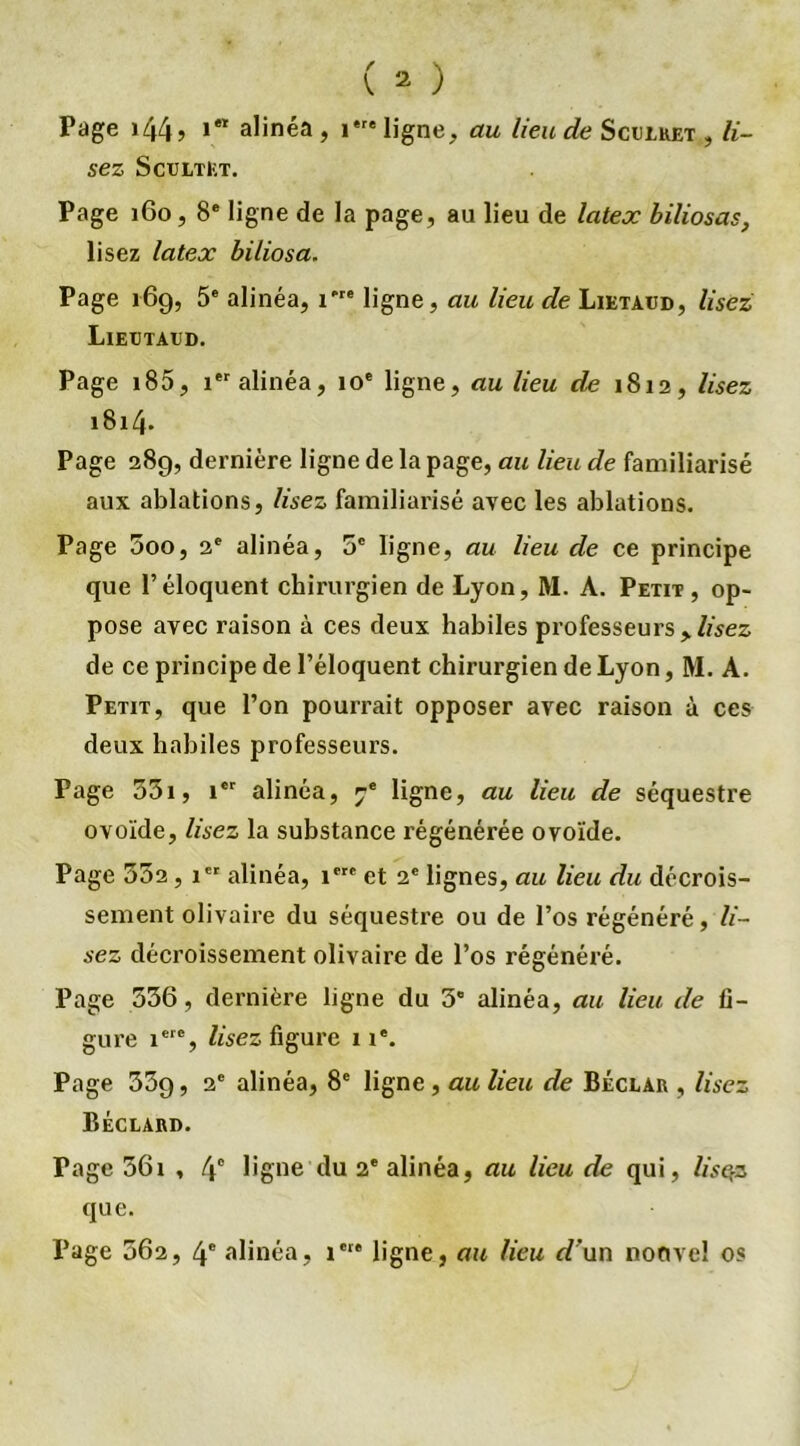 Page i44? 1,1 alinéa , 1' ligne, au lieu de Scelket , li- sez Sceltet. Page 160, 8e ligne de la page, au lieu de latex biliosas, lisez latex biliosa, Page 169, 5e alinéa, i're ligne, au lieu de Lietaüd, lisez; Lieütaed. Page i85, 1 alinéa, 10e ligne, au lieu de 1812, lisez 1814- Page 289, dernière ligne de la page, au lieu de familiarisé aux ablations, lisez familiarisé avec les ablations. Page 5oo, 2e alinéa, 5e ligne, au lieu de ce principe que l’éloquent chirurgien de Lyon, M. A. Petit, op- pose avec raison à ces deux habiles professeurs > lisez de ce principe de l’éloquent chirurgien de Lyon, M. A. Petit, que l’on pourrait opposer avec raison à ces deux habiles professeurs. Page 35i, icr alinéa, ^ ligne, au lieu de séquestre ovoïde, lisez la substance régénérée ovoïde. Page 332, 1 alinéa, iere et 2e lignes, au lieu du décrois- sement olivaire du séquestre ou de l’os régénéré, li- sez décroissement olivaire de l’os régénéré. Page 336, dernière ligne du 3” alinéa, au lieu de fi- gure iere, lisez figure 11*. Page 339, 2e alinéa, 8e ligne, au lieu de Béclar , lisez Béclard. Page 361 , 4° ligne du 2e alinéa, au lieu de qui, lisqz que. Page 362, 4e alinéa, 1e1* ligne, au lieu d'un nonvel os