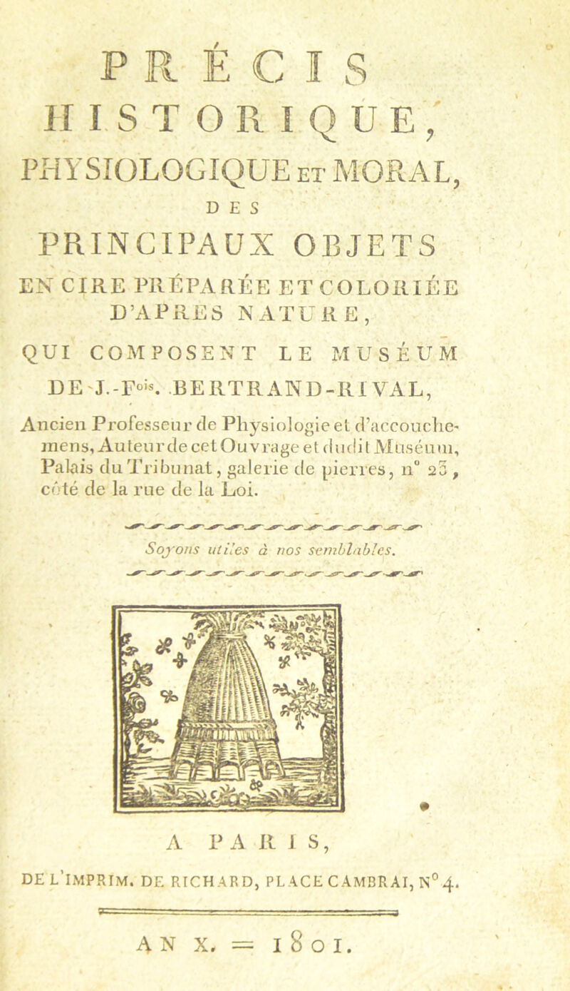 * r PRÉCIS HISTORIQUE, PHYSIOLOGIQUE et MORAL, DES PRINCIPAUX OBJETS EN CIRE PRÉPARÉE ET COLORIÉE D’APRÈS NATURE, QUI COMPOSENT LE MUSÉUM D E J. -Fois. B E RT R AN D -III VA L, Ancien Professeur de Physiologie et d’accoucher mens. Au teur de cet Ou vrage e t d udi t Moséu 111, Palais duTribunat, galerie de pierres, n° 25 , coté de la rue de la Loi. Soj'ons utiles à nos semblables. A P A RIS, DE L'IMPRIM. DE RICHARD, PLACE CAMBRAI, N°4.