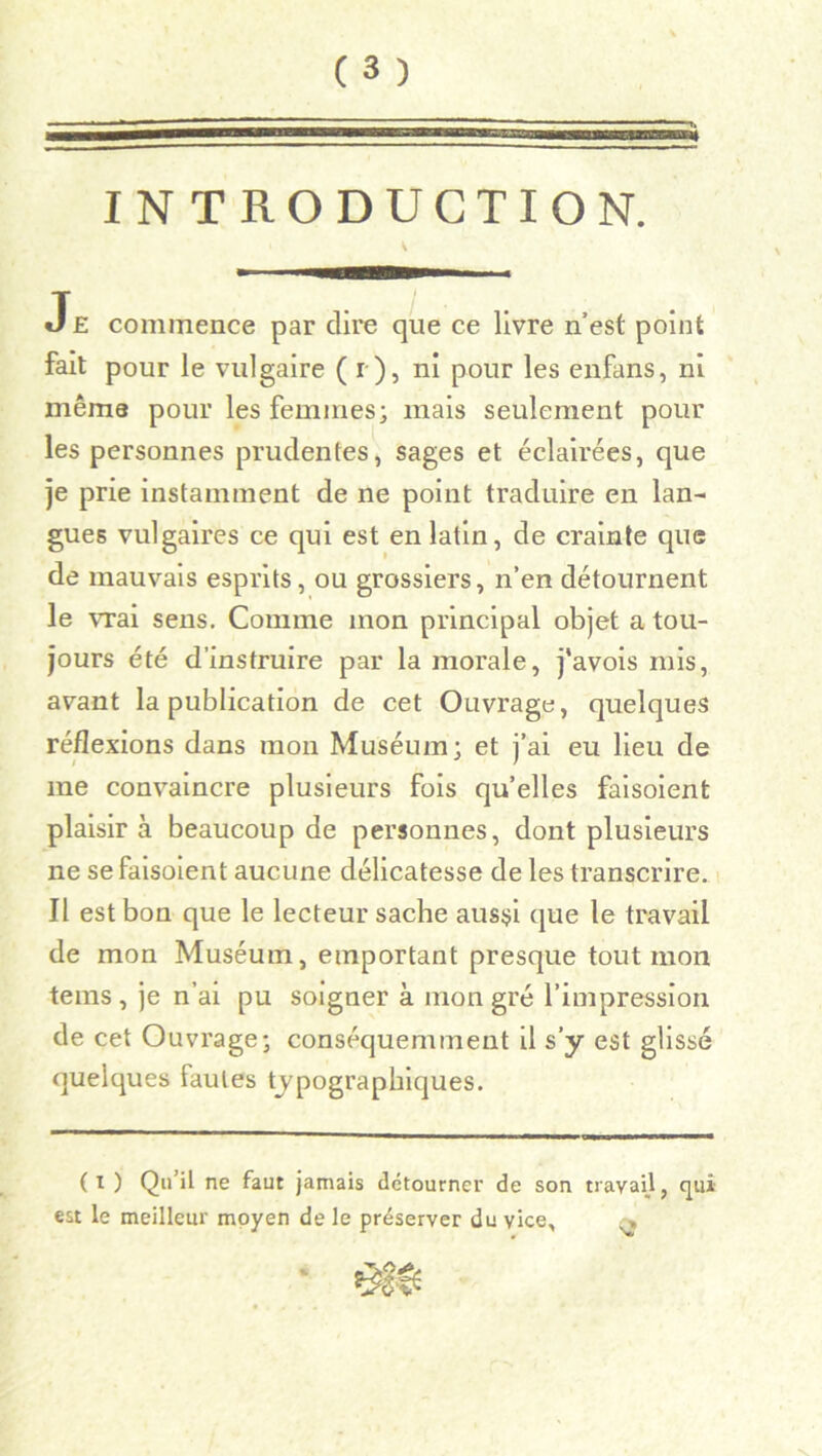INTRODUCTION. Je commence par dire que ce livre n’est point fait pour le vulgaire ( r ), ni pour les enfans, ni même pour les femmes; mais seulement pour les personnes prudentes, sages et éclairées, que je prie instamment de ne point traduire en lan- gues vulgaires ce qui est en latin, de crainte que de mauvais esprits, ou grossiers, n’en détournent le vrai sens. Comme mon principal objet a tou- jours été d’instruire par la morale, j'avois mis, avant la publication de cet Ouvrage, quelques réflexions dans mon Muséum; et j’ai eu lieu de me convaincre plusieurs fois qu’elles faisoient plaisir à beaucoup de personnes, dont plusieurs ne se faisoient aucune délicatesse de les transcrire. Il est bon que le lecteur sache aussi que le travail de mon Muséum, emportant presque tout mon teins , je n’ai pu soigner à mon gré l’impression de cet Ouvrage; conséquemment il s’y est glissé quelques fautes typographiques. ( i ) Qu’il ne faut jamais détourner de son travail, qui est le meilleur moyen de le préserver du vice, »