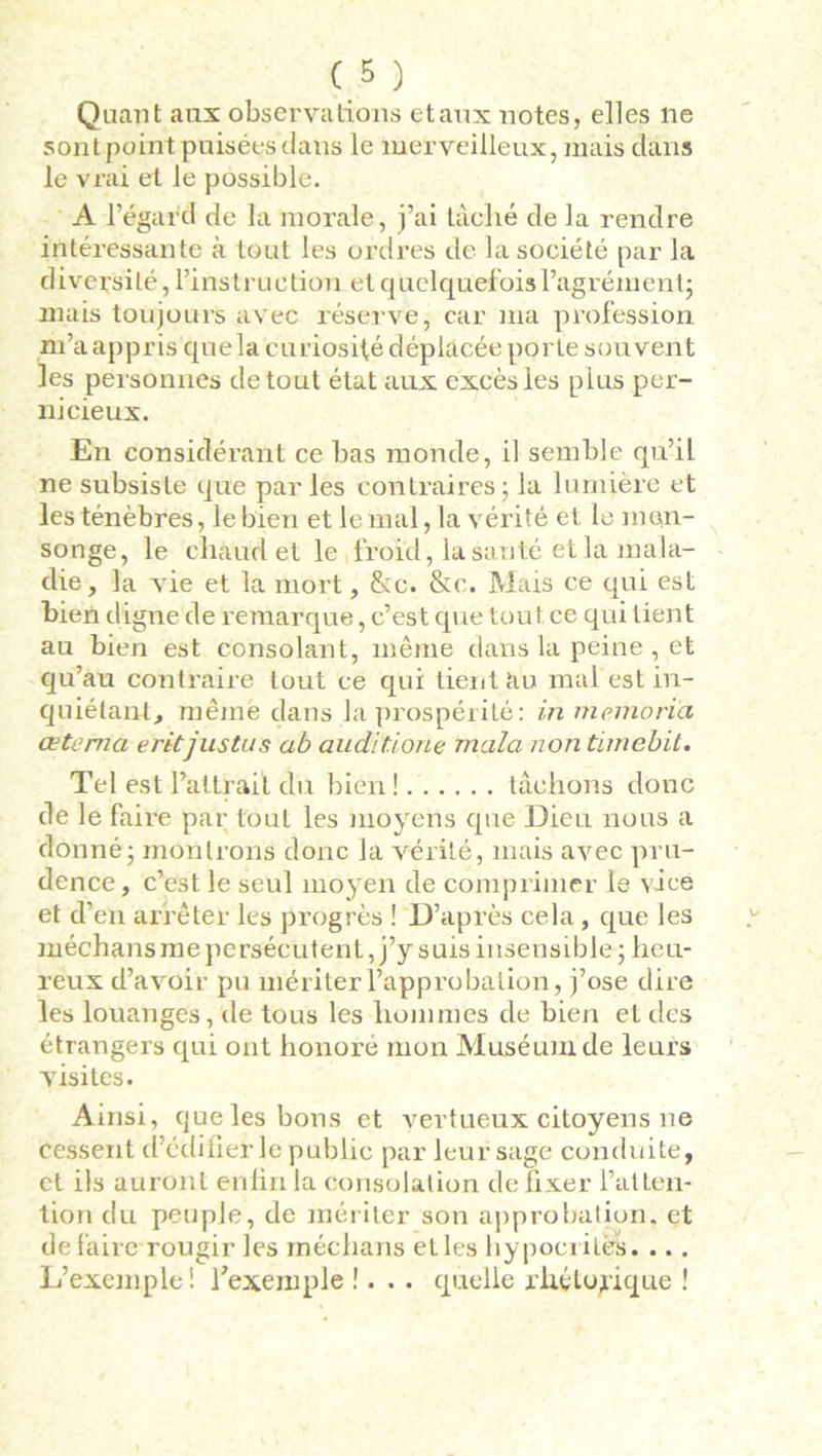 Quant aux observations etaux notes, elles ne sont point puisées dans le merveilleux, mais dans le vrai et le possible. A l’égard de la morale, j’ai làclié de la rendre intéressante à tout les ordres de la société par la diversité, l’instruction et quelquefois l’agrément; mais toujours avec réserve, car ma profession m’a appris que la curiosité déplacée porte souvent les personnes de tout état aux excès les plus per- nicieux. En considérant ce bas monde, il semble qu’il ne subsiste que par les contraires ; la lumière et les ténèbres, le bien et le mal, la vérité et le men- songe, le chaud et le froid, la sauté et la mala- die, la vie et la mort, &c. &c. Mais ce qui est bien digne de remarque, c’est que tou t ce qui tient au bien est consolant, même dans la peine , et qu’au contraire tout ce qui tient àu mal est in- quiétant, même dans la prospérité: in memoria aetema eritjustus ab auditione mala non tirnebit. Tel est battrait du bien! tâchons donc de le faire par tout les moyens que Dieu nous a donné - montrons donc la vérité, mais avec pru- dence, c’est le seul moyen de comprimer le vice et d’en arrêter les progrès ! D’après cela , que les méchans me persécutent, j’y suis insensible ; heu- reux d’avoir pu mériter l’approbation, j’ose dire les louanges, de tous les hommes de bien et des étrangers qui ont honoré mon Muséum de leurs visites. Ainsi, que les bons et vertueux citoyens ne cessent d’édifier le public par leur sage conduite, et ils auront enfin la consolation de fixer l’atten- tion du peuple, de mériter son approbation, et défaire rougir les méchans et les hypocrites. ... L’exemple! l’exemple !... quelle rhétorique !