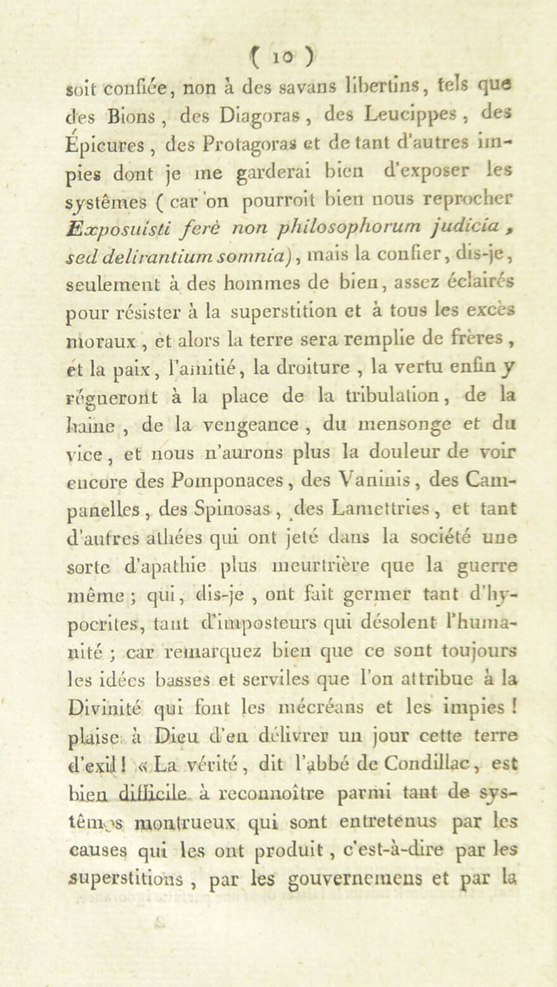 soit confiée, non à des savans libertins, tels que des Bions , des Diagoras , des Leucippes , des Epicures , des Protagoras et de tant d autres im- pies dont je me garderai bien d’exposer les systèmes ( car on pourroit bien nous reprocher Eocposuisti ferè non philosophorum judicia , sed delirantium somnia), mais la confier, dis-je, seulement à des hommes de bien, assez éclairés pour résister à la superstition et à tous les excès moraux , et alors la terre sera remplie de frères , et la paix, l’amitié, la droiture , la vertu enfin y régneront à la place de la tribulation, de la haine , de la vengeance , du mensonge et du vice, et nous n’aurons plus la douleur de voir encore des Pomponaces, des Vaninis, des Cam- panelles , des Spinosas , des Lamettries , et tant d’autres athées qui ont jeté dans la société une sorte d’apathie plus meurtrière que la guerre même ; qui, dis-je , ont fait germer tant d'hy- pocrites, tant d’imposteurs qui désolent l’huma- nité ; car remarquez bien que ce sont toujours les idées baisses et serviles que l’on attribue à la Divinité qui font les mécréans et les impies 1 plaise à Dieu d’en délivrer un jour cette terre d’exil! «La vérité, dit l’abbé de Condillac, est bien dillicile à reconnoître parmi tant de sys- tèmes montrueux qui sont entretenus par les causes qui les ont produit, c’est-à-dire par les superstitions , par les gouvernemens et par la