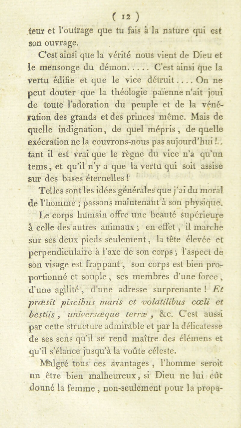 teur et l’outrage que tu fais à la nature qui est son ouvrage. C’est ainsi que la vérité nous vient de Dieu et le mensonge du démon C’est ainsi que la vertu édifie et que le vice détruit.... On ne peut douter que la théologie païenne n’ait joui de toute l’adoration du peuple et de la véné- ration des grands et des princes même. Mais de quelle indignation, de quel mépris, de quelle exécration ne la couvrons-nous pas aujourd’hui !.. tant il est vrai que le régne du vice n’a qu’un tems, et qu’il n’y a que la vertu qui soit assise Sur des bases éternelles ! Telles sont les idées générales que j’ai du moral de l’homme ; passons maintenant à son pbvsique. Le corps humain offre une beauté supérieure à celle des autres animaux; en effet, il marche sur ses deux pieds seulement, la tête élevée et perpendiculaire à l’axe de son corps ; l’aspect de son visage est frappant, son corps est bien pro- portionné et souple , ses membres d’une force , d’une agilité , d’une adresse surprenante ! Et prcesit piscibus maris et 'volatilibus cœli et bestiis, uniyersœque terræ , &c. C’est aussi par cette structure admirable et par la délicatesse de ses sens qu'il se rend maître des élémens et qu’il s’élance jusqu’à la voûte céleste. Mhlgré tous ces avantages , l’homme seroit un être bien malheureux, si Dieu ne lui eût .donné la femme , non-seulement pour la propa-