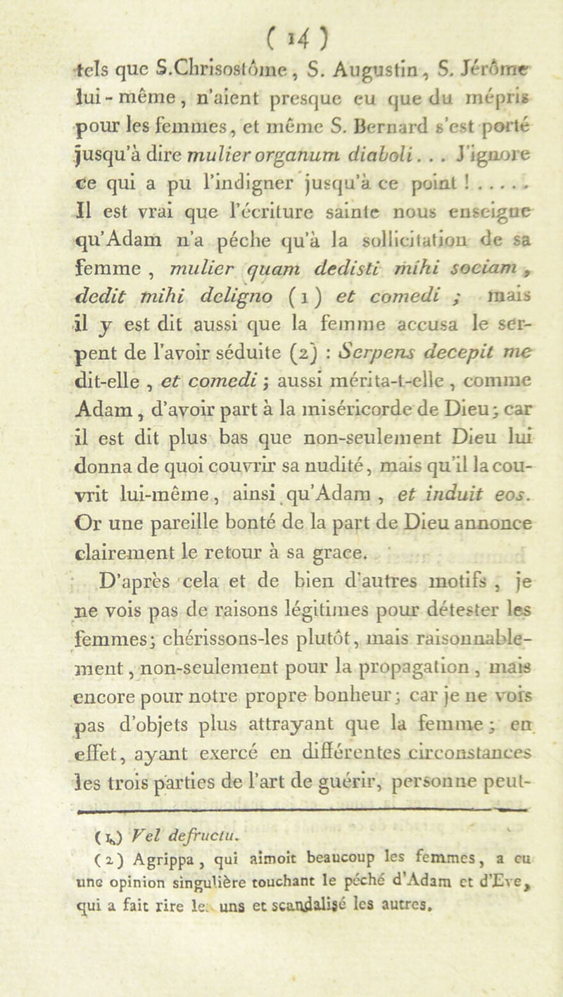 CM) tels que S.Chrisostôme, S. Augustin, S. Jérôme lui-meme, n’aient presque eu que du mépris pour les femmes, et même S. Bernard s’est porté jusqu’à dire mulier organum diaboli. . . J’ignore ce qui a pu l’indigner jusqu’à ce point ! Il est vrai que l’écriture sainte nous enseigne qu’Adam n’a pèche qu’à la sollicitation de sa femme , mulier quant dedisti ihihi sociam , dédit mihi deligno ( 1 ) et comedi ; mais il y est dit aussi que la femme accusa le ser- pent de l’avoir séduite (2) : Serpens decepit me dit-elle , et comedi ; aussi mérita-t-elle , comme Adam, d’avoir part à la miséricorde de Dieu; car il est dit plus bas que non-seulement Dieu lui donna de quoi couvrir sa nudité, mais qu’il la cou- vrit lui-même, ainsi qu’Adam , et induit eos. Or une pareille bonté de la part de Dieu annonce clairement le retour à sa grâce. D’après cela et de bien d'autres motifs , je ne vois pas de raisons légitimes pour détester les femmes; chérissons-les plutôt, mais raisonnable- ment , non-seulement pour la propagation , mais encore pour notre propre bonheur; car je 11e vois pas d’objets plus attrayant que la femme ; en effet, ayant exercé en différentes circonstances les trois parties de l’art de guérir, personne peul- ( ]*) Vel defructu. (2.) Agrippa, qui aimoit beaucoup les femmes, a eu une opinion singulière touchant le péché d’Adam et d’Eve, qui a fait rire le. uns et scandalisé les autres.