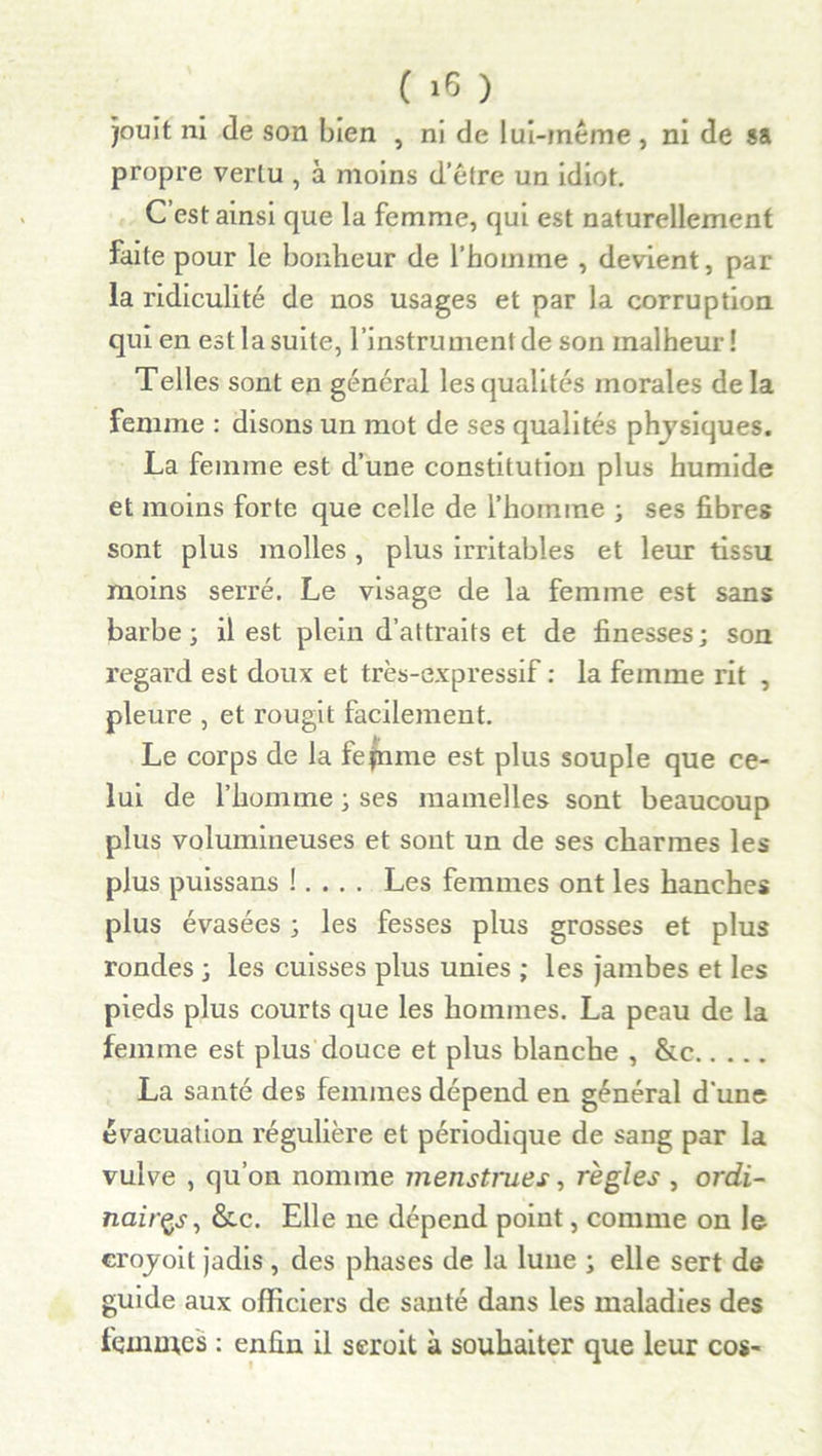 jouit ni de son bien , ni de lui-même, ni de sa propre vertu , à moins d’être un idiot. C’est ainsi que la femme, qui est naturellement faite pour le bonheur de l’homme , devient, par la ridiculité de nos usages et par la corruption qui en est la suite, l’instrument de son malheur! Telles sont en général les qualités morales de la femme : disons un mot de ses qualités physiques. La femme est d’une constitution plus humide et moins forte que celle de l’homme ; ses fibres sont plus molles, plus irritables et leur tissu moins serré. Le visage de la femme est sans barbe; il est plein d’attraits et de finesses; son regard est doux et très-expressif : la femme rit , pleure , et rougit facilement. Le corps de la fejnme est plus souple que ce- lui de l’homme ; ses mamelles sont beaucoup plus volumineuses et sont un de ses charmes les plus puissans !. . . . Les femmes ont les hanches plus évasées ; les fesses plus grosses et plus rondes ; les cuisses plus unies ; les jambes et les pieds plus courts que les hommes. La peau de la femme est plus douce et plus blanche , &c La santé des femmes dépend en général d’une évacuation régulière et périodique de sang par la vulve , qu’on nomme menstrues, règles , ordi- naires, &c. Elle ne dépend point, comme on le croyoit jadis , des phases de la lune ; elle sert de guide aux officiers de santé dans les maladies des femmes : enfin il seroit à souhaiter que leur cos-