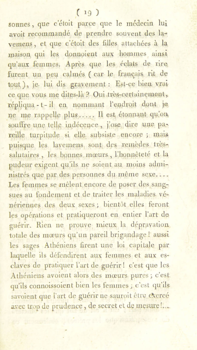 sonnes, que c etoit parce que le médecin lui avoit recommandé de prendre souvent des la- vemens, et que c’étoit des fdles attachées à la maison qui les donuoient aux hommes ainsi qu’aux femmes. Après que les éclats de rire furent un peu calmés ( car le français rit de tout), je. lui dis gravement: Est-ce bien vrai ce que vous me dites-là ? Oui-très-certainement, répliqua -1- il en nommant l’endroit dont je ne me rappelle plus Il est étonnant qu’on souffre une telle indécence , j’ose dire une pa- reille turpitude si elle subsiste encore ; mais puisque les lavemens sont des remèdes très- salutaires , les bonnes mœurs , l’honnêteté et la pudeur exigent qu’ils ne soient au moins admi- nistrés que par des personnes du même sexe.... Les femmes se mêlent.encore de poser des sang- sues au fondement et de traiter les maladies vé- nériennes des deux sexes ; bientôt elles feront, les opérations et pratiqueront en entier l’art de guérir. Rien ne prouve mieux la dépravation totale des mœurs qu’un pareil brigandage! aussi les sages Athéniens firent une loi capitale par laquelle ils défendirent aux femmes et aux es- claves de pratiquer l’art de guérir ! c’est que les Athéniens avoient alors des mœurs pures; c’est qu’ils connoissoient bien les femmes ; c’est qu’ils savoient que l’art de guérir ne sauroit être exercé avec trop de prudence , de secret et de mesure!..*.