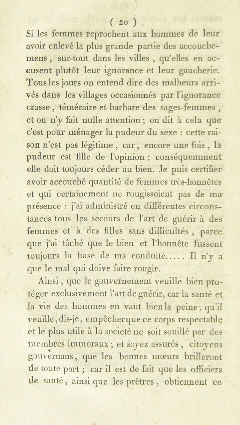 I Si les femmes reprochent aux hommes de leur avoir enlevé la plus grande partie des aceouche- mens , sur-tout dans les villes , qu’elles en ac- cusent plutôt leur ignorance et leur gaucherie. Tous les jours on entend dire des malheurs arri- vés dans les villages occasionnés par l’ignorance crasse , téméraire et barbare des sages-femmes , et on n’y fait nulle attention ; on dit à cela que c’est pour ménager la pudeur du sexe : cette rai- son n’est pas légitime , car , encore une fois , la pudeur est fille de l’opinion ; conséquemment elle doit toujours céder au bien. Je puis certifier avoir accouché quantité de femmes très-honnêtes et qui certainement 11e rougissoient pas de 111a présence : j’ai administré en différentes circons- tances tous les secours de l’art de guérir à des femmes et à des filles sans difficultés , parce que j’ai taché que le bien et l’honnête fussent toujours la base de ma conduite Il nj a que le mal qui doive faire rougir. Ainsi, que le gouvernement veuille bien pro- téger exclusivement l’art de guérir, car la santé et la vie des hommes en vaut bien la peine; qu’il veuille,dis-je, empêcherque ce corps respectable et le plus utile à la société 11e soit souillé par des membres immoraux; et soyez assurés , citoyens gouvernails, que les bonnes mœurs brilleront de toute part ; car il est de fait que les officiers de santé, ainsique les prêtres , obtiennent ce