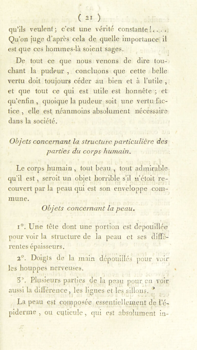 ( ) qu’ils veulent; c’est une vérité constante!.. Qu’on juge d’après cela de quelle importance est que ces hommes-là soient sages. il De tout ce que nous venons de dire tou- chant la pudeur , concluons que cette belle vertu doit toujours céder au bien et à l’utile , et que tout ce qui est utile est honnête ; et qu’enfin , quoique la pudeur soit une vertu fac- tice , elle est néanmoins absolument nécessaire dans la société. Objets concernant la structure particulière des parties du corps humain. Le corps humain , tout beau , tout admirable qu’il est, seroit un objet horrible s’il n’étoit re- couvert par la peau qui est son enveloppe com- mune. Objets concernant la peau. i°. Une tête dont une portion est dépouillée pour voir la structure de la peau et ses diffe- rentes épaisseurs. 2J. Doigts de la main dépouillés pour voir les houppes nerveuses. 3\ Plusieurs parties de la peau pour, en voir aussi la différence, les ligues et les sillons. 3 ° . . . ; i■ La peau est composée essentiellement de l’é- • f - - • V j . . piderine , ou cuticule, qui est absolument in-