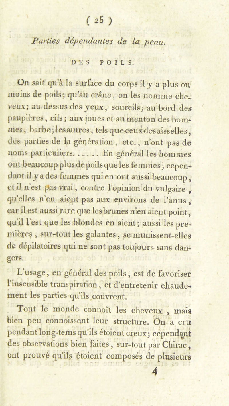 ( *5 ) Parties dépendantes de la peau. DES POILS. On sait qu a la surface du corps il y a plus ou moins de poils; qu’au crâne, on les nomme che, veux; au-dessus des jeux, sourcils; au bord des paupières, cils ; aux joues et au menton des hom* mes, barbe; les autres, tels queceuxdesaisselles, des parties de la génération , etc., n’ont pas de noms particuliers En général les hommes ont beaucoup plus de poils que les femmes ; cepen- dant il jades femmes qui en ont aussi beaucoup, et il n’est pas vrai, contre l’opinion du vulgaire , qu’elles n’en aient pas aux environs de l’anus, car il est aussi rare que les brunes n’en aient point, qu’il l’est que les blondes en aient; aussi les pre- mières , sur-tout les galantes, se munissent-elles de dépilatoires qui ne sont pas toujours sans dan- gers. L usage, en général des poils, est de favoriser l’insensible transpiration, et d’entretenir chaude- ment les parties qu’ils couvrent. Tout le monde connoît les cheveux , mais bien peu connoissent leur structure. On a cru pendant long-tems qu’ils étoient creux; cependant des observations bien faites, sur-tout par Chirac, ont prouvé qu’ils étoient composés de plusieurs 4