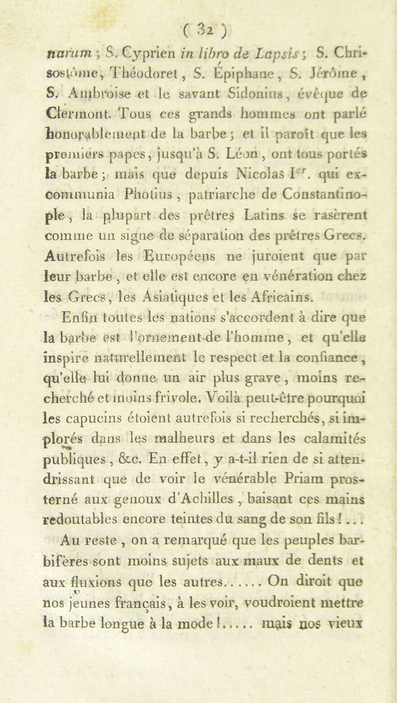 namm ; S. Cyprien in libro de Lapsisj S. Cbri- •oslniiie, Tliéodoret, S. Epiphane, S. Jérôme , S: Ambroise et le savant Sidonius, évêque de Clermont. Tous ces grands hommes ont parlé honorablement de la barbe; et il parait que les premiers papes, jusqu’à S. Léon , ont tous portés la barbe ; mais que depuis Nicolas Tr. qui ex- communia Piiolius , patriarche de Constantino- ple , la plupart des prêtres Latins se rasèrent comme un signe de séparation des prêtres Grecs. Autrefois les Européens ne juroient que par leur barbe , et elle est encore en vénération chez les Grecs, les Asiatiques et les Africains. Enfin toutes les nations s’accordent à dire que la barbe est l’ornement de l’homme , et qu’elle inspire naturellement le respect et la confiance, qu’elle lui donne un air plus grave, moins re- cherché et moins frivole. Voilà peut-être pourquoi les capucins étoient autrefois si recherchés, si im- plorés dans les malheurs et dans les calamités publiques , &c. En effet, y a-t-il rien de si atten- drissant que de voir le vénérable Priam pros- terné aux genoux d’Achilles , baisant ces mains redoutables encore teintes du sang de son fils !... Au reste , on a remarqué que les peuples bar- bifères sont moins sujets aux maux de dents et aux fluxions que les autres On diroit que nos jeunes français, à les voir, voudraient mettre la barbe longue à la mode ! mais nos vieux