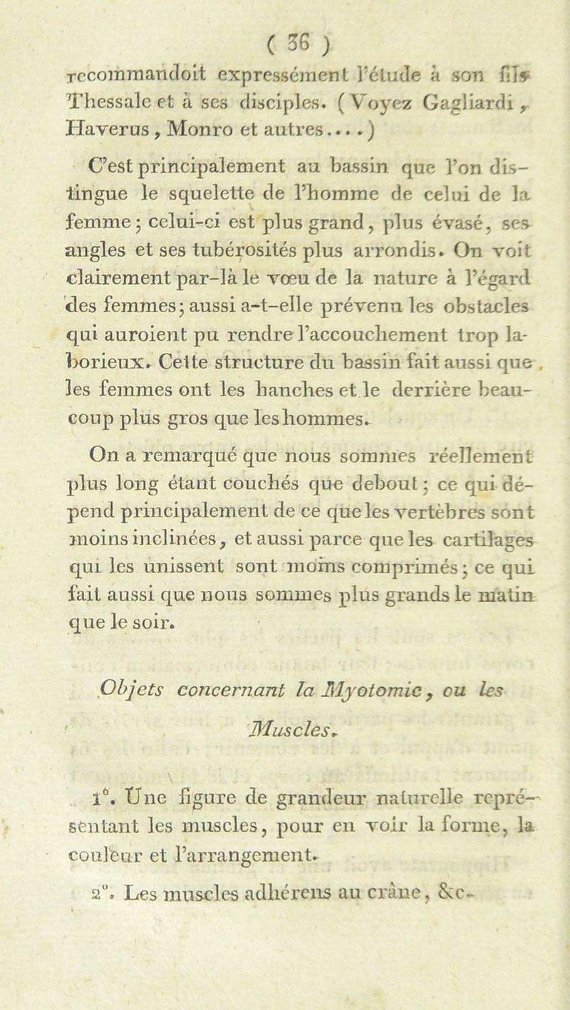 recommandent expressément l’étude à son fiî* Thessale et à ses disciples. (Voyez Gagliardi, Haverus , Monro et autres... . ) C’est principalement au bassin que Ton dis- tingue le squelette de l’bomme de celui de la femme; celui-ci est plus grand, plus évasé, ses angles et ses tubérosités plus arrondis. On voit clairement par-là le vœu de la nature à l’égard des femmes; aussi a-t-elle prévenu les obstacles qui auroient pu rendre l’accouchement trop la- borieux. Celte structure du bassin fait aussi que . les femmes ont les hanches et le derrière beau- coup plus gros que les hommes. On a remarqué que nous sommes réellement plus long étant couchés que debout ; ce qui dé- pend principalement de ce que les vertèbres sont moins inclinées, et aussi parce que les cartilages qui les unissent sont moins comprimés ; ce qui fait aussi que nous sommes plus grands le matin que le soir. Objets concernant la Myotomie, ou les Muscles. 1°. Une figure de grandeur naturelle repré- sentant les muscles, pour en voir la forme, la coulfeur et l’arrangement. 2. Les muscles adhérons au crâne,
