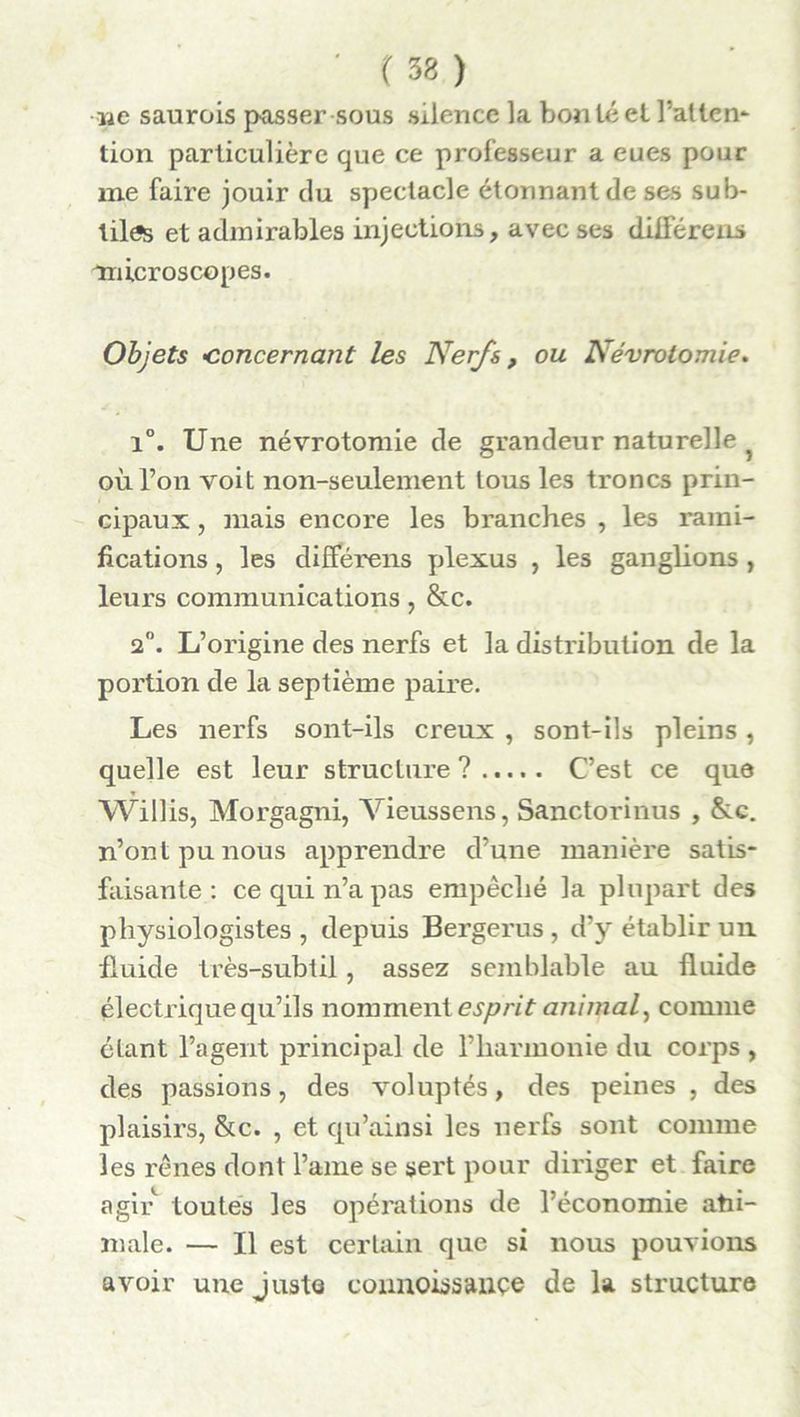 we saurois passer sous silence la bon té et Pattern tion particulière que ce professeur a eues pour me faire jouir du spectacle étonnant de ses sub- tiles et admirables injections, avec ses différens microscopes. Objets 'Concernant les Nerfs, ou Névrotomie. i°. Une névrotomie de grandeur naturelle où l’on voit non-seulement tous les troncs prin- cipaux , mais encore les branches , les rami- fications , les différens plexus , les ganglions , leurs communications, &c. 2°. L’origine des nerfs et la distribution de la portion de la septième paire. Les nerfs sont-ils creux , sont-ils pleins, quelle est leur structure ? C’est ce que Willis, Morgagni, Vieussens, Sanctorinus , &c. n’ont pu nous apprendre d’une manière satis- faisante: ce qui n’a pas empêché la plupart des physiologistes , depuis Bergerus , d’y établir un fluide très-subtil, assez semblable au fluide électrique qu’ils nomment esprit animal, comme étant l’agent principal de l’harmonie du corps , des passions, des voluptés, des peines , des plaisirs, &c. , et qu’ainsi les nerfs sont comme les rênes dont l’ame se sert pour diriger et faire agir toutes les opérations de l’économie ahi- niale. — Il est certain que si nous pouvions avoir une juste connoissançe de la structure