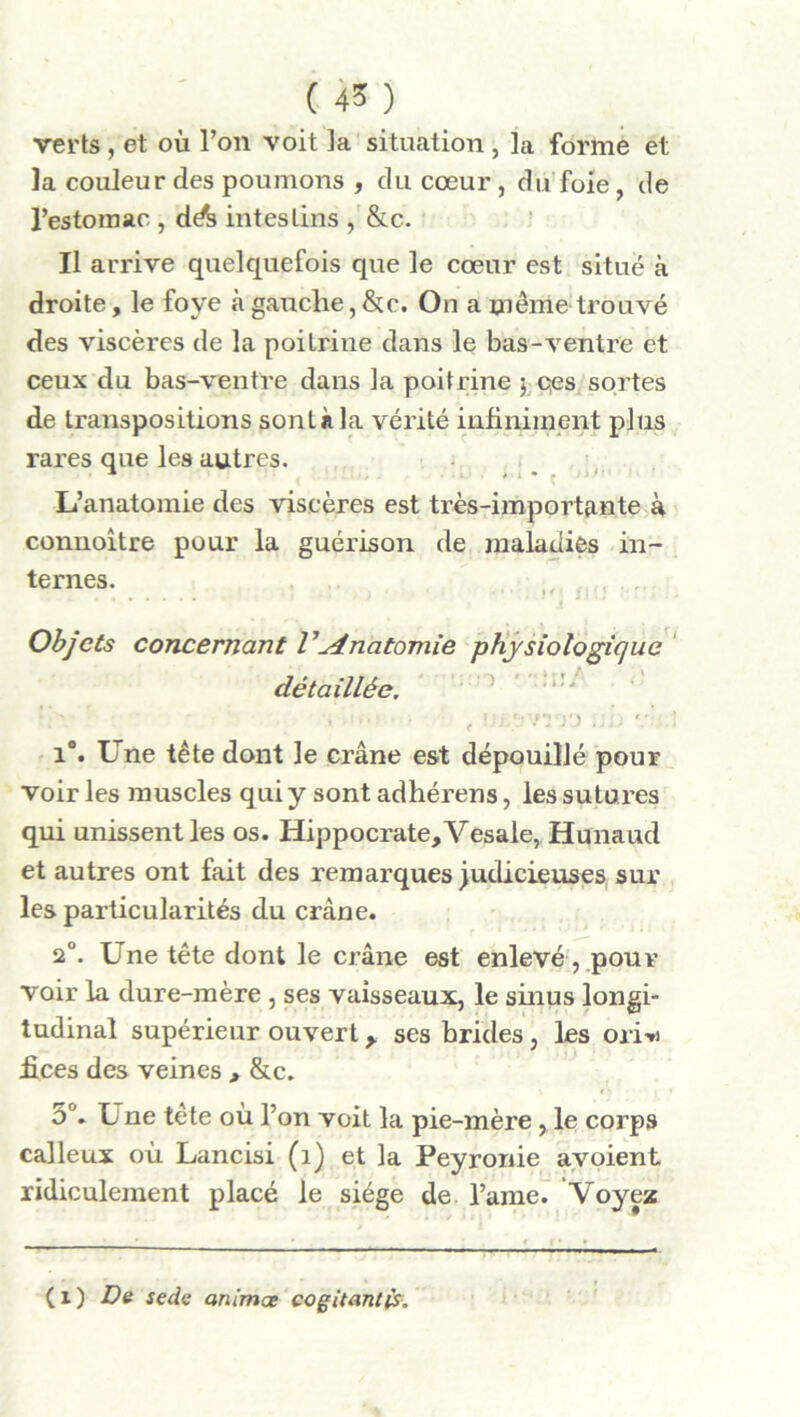 ( 4* ) verts , et où l’on voit la situation , la forme et la couleur des poumons , du cœur, du foie, de l’estomac , dA intestins , &c. Il arrive quelquefois que le cœur est situé à droite, le foye à gauche, &c. On a même trouvé des viscères de la poitrine dans le bas-ventre et ceux du bas-ventre dans la poitrine $ ces sortes de transpositions sont à la vérité infiniment plus rares que les autres. L’anatomie des viscères est très-importante à connoître pour la guérison de maladies in- ternes. Objets concernant Vyinatomie physiologique détaillée. . . , m/mrj .ib i°. Une tête dont le crâne est dépouillé pour voir les muscles qui y sont adhérens, les sutures qui unissent les os. Hippocrate, Vesale, Hunaud et autres ont fait des remarques judicieuses sur les particularités du crâne. 2°. Une tête dont le crâne est enlevé, pour voir la dure-mère , ses vaisseaux, le sinus longi- tudinal supérieur ouvert, ses brides, les ori* fices des veines , &c. o°. Une tête où l’on voit la pie-mère , le corps calleux où Lancisi (î) et la Peyronie avoient ridiculement placé le siège de l’ame. Voyez (x) De sede animœ cogitant is.