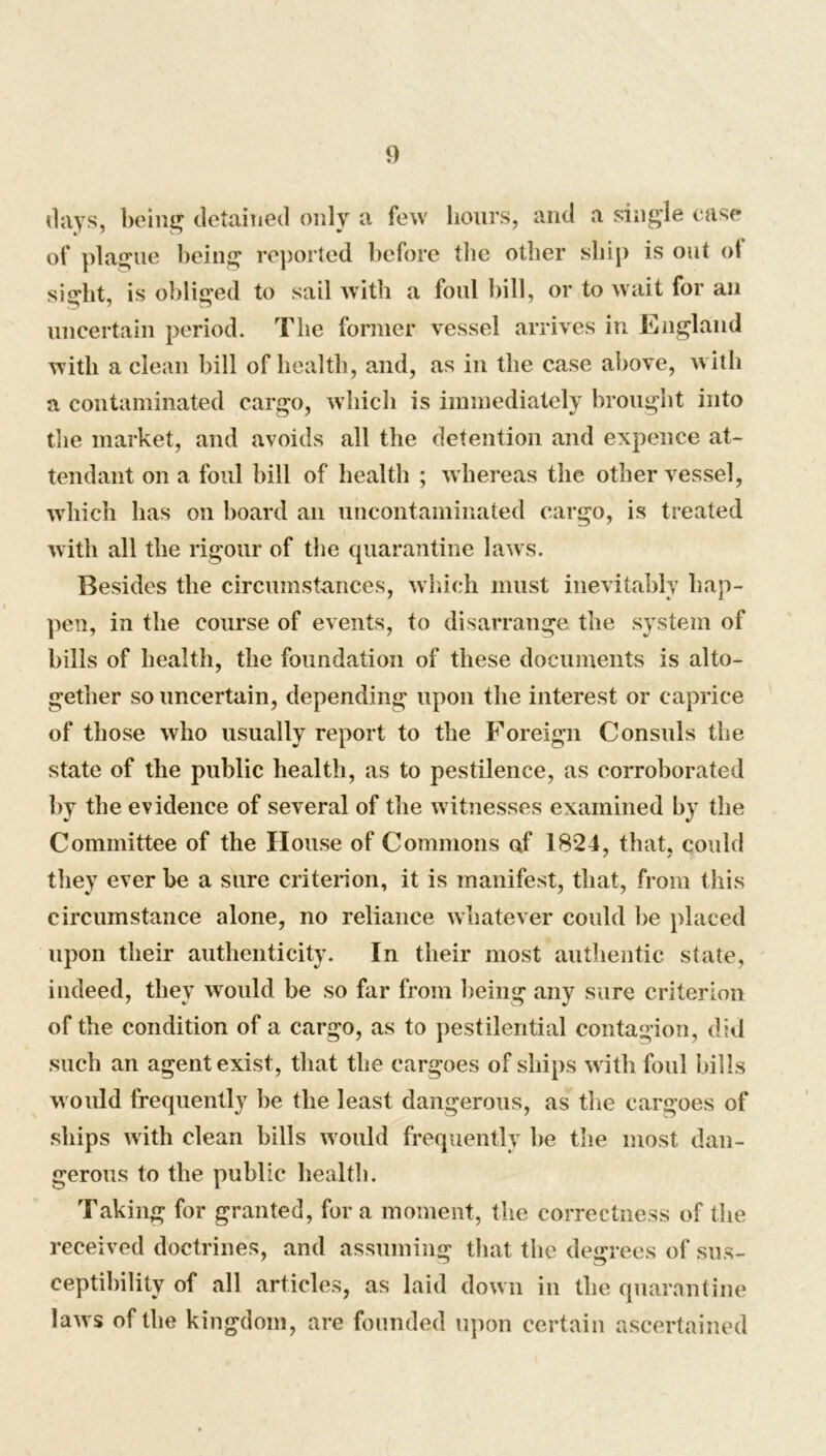 (lays, being detained only a few hours, and a single case of plague being reported before the other ship is out of sight, is obliged to sail with a foul bill, or to wait for an uncertain period. The former vessel arrives in England with a clean bill of health, and, as in the case above, with a contaminated cargo, which is immediately brought into the market, and avoids all the detention and expence at- tendant on a foul bill of health ; whereas the other vessel, which has on board an uncontaminated cargo, is treated with all the rigour of the quarantine laws. Besides the circumstances, which must inevitably hap- pen, in the course of events, to disarrange the system of bills of health, the foundation of these documents is alto- gether so uncertain, depending upon the interest or caprice of those who usually report to the Foreign Consuls the state of the public health, as to pestilence, as corroborated by the evidence of several of the witnesses examined by the Committee of the House of Commons of 1824, that, could they ever be a sure criterion, it is manifest, that, from this circumstance alone, no reliance whatever could be placed upon their authenticity. In their most authentic state, indeed, they would be so far from being any sure criterion of the condition of a cargo, as to pestilential contagion, did such an agent exist, that the cargoes of ships w ith foul bills would frequently be the least dangerous, as the cargoes of ships with clean bills w ould frequently be the most dan- gerous to the public health. Taking for granted, for a moment, the correctness of the received doctrines, and assuming that the degrees of sus- ceptibility of all articles, as laid down in the quarantine law s of the kingdom, are founded upon certain ascertained