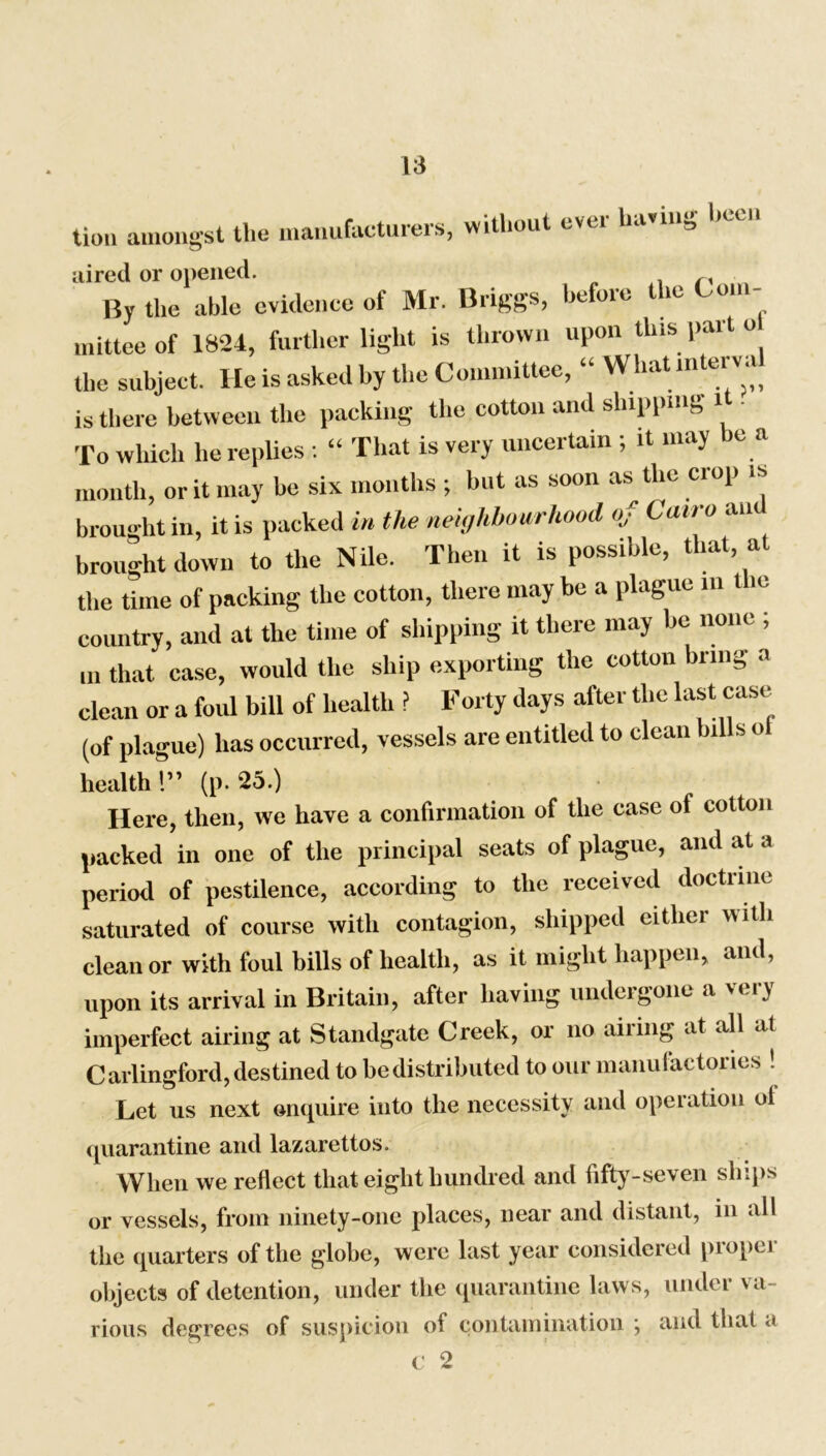 lion amongst the manufacturers, without evci having h aired or opened. r, By the able evidence of Mr. Briggs, before the Com- mittee of 1824, further light is thrown upon this part o the subject. He is asked by the Committee, “ What lnterva is there between the packing the cotton and shipping 1 To which he replies : “ That is very uncertain ; it may be a month, or it may be six months ; but as soon as the ciop is brought in, it is packed in the neighbourhood of Cairo an brought down to the Nile. Then it is possible, that, at the time of packing the cotton, there may be a plague in t ie country, and at the time of shipping it there may be none ; m that case, would the ship exporting the cotton bring a clean or a foul bill of health ? Forty days after the last case (of plague) has occurred, vessels are entitled to clean lulls ol health!” (p. 25.) Here, then, we have a confirmation of the case ol cotton packed in one of the principal seats of plague, and at a period of pestilence, according to the received doctrine saturated of course with contagion, shipped cither with clean or with foul bills of health, as it might happen, and, upon its arrival in Britain, after having undergone a very imperfect airing at Standgate Creek, or no airing at all at Carlingford, destined to be distributed to our manufactories ! Let us next enquire into the necessity and operation ol quarantine and lazarettos. When we reflect that eight hundred and fifty-seven ships or vessels, from ninety-one places, near and distant, in all the quarters of the globe, were last year considered proper objects of detention, under the quarantine laws, under va- rious degrees of suspicion of contamination \ and that a