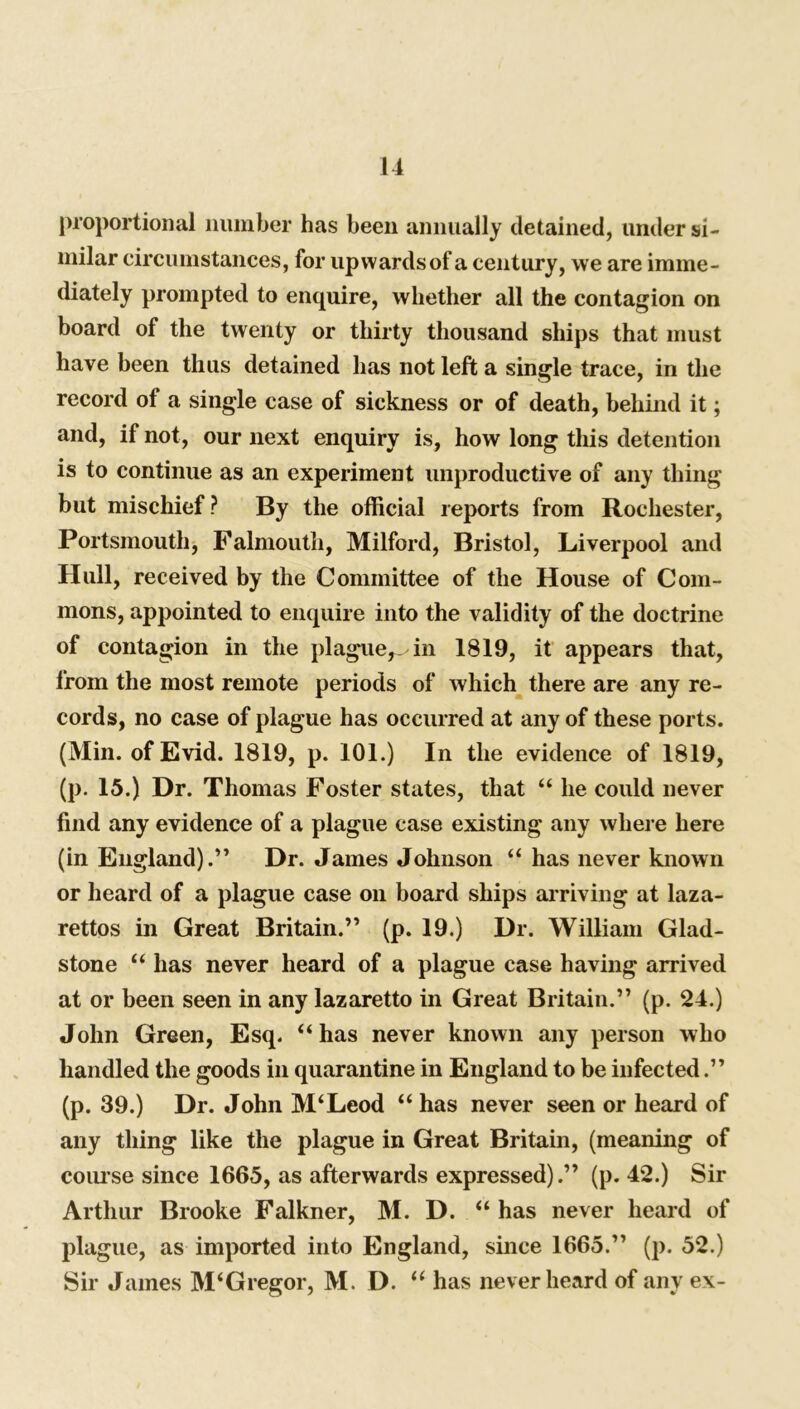 proportional number has been annually detained, under si- milar circumstances, for upwards of a century, we are imme- diately prompted to enquire, whether all the contagion on board of the twenty or thirty thousand ships that must have been thus detained has not left a single trace, in the record of a single case of sickness or of death, behind it; and, if not, our next enquiry is, how long this detention is to continue as an experiment unproductive of any thing but mischief? By the official reports from Rochester, Portsmouth, Falmouth, Milford, Bristol, Liverpool and Hull, received by the Committee of the House of Com- mons, appointed to enquire into the validity of the doctrine of contagion in the plague^ in 1819, it appears that, from the most remote periods of which there are any re- cords, no case of plague has occurred at any of these ports. (Min. of Evid. 1819, p. 101.) In the evidence of 1819, (p. 15.) Dr. Thomas Foster states, that “ he could never find any evidence of a plague case existing any where here (in England).” Dr. James Johnson “ has never known or heard of a plague case on board ships arriving at laza- rettos in Great Britain.” (p. 19.) Dr. William Glad- stone “ has never heard of a plague case having arrived at or been seen in any lazaretto in Great Britain.” (p. 24.) John Green, Esq. “has never known any person who handled the goods in quarantine in England to be infected.” (p. 39.) Dr. John M‘Leod “ has never seen or heard of any thing like the plague in Great Britain, (meaning of course since 1665, as afterwards expressed).” (p. 42.) Sir Arthur Brooke Falkner, M. D. “ has never heard of plague, as imported into England, since 1665.” (p. 52.) Sir James M‘Gregor, M. D. “ has never heard of any ex-