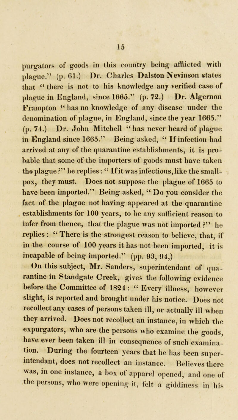 purgators of goods in this country being afflicted vritli plague.” (p. 61.) Dr. Charles Dalston Nevinson states that “ there is not to his knowledge any verified case of plague in England, since 1665.” (p. 72.) Dr. Algernon Frampton “ has no knowledge of any disease under the denomination of plague, in England, since the year 1665.” (p. 74.) Dr. John Mitchell “ has never heard of plague in England since 1665.” Being asked, “ If infection had arrived at any of the quarantine establishments, it is pro- bable that some of the importers of goods must have taken the plague ?” he replies: “ If it was infectious, like the small- pox, they must. Does not suppose the plague of 1665 to have been imported.” Being asked, “ Do you consider the fact of the plague not having appeared at the quarantine establishments for 100 years, to be any sufficient reason to infer from thence, that the plague was not imported ?” he replies : “ There is the strongest reason to believe, that, if in the course of 100 years it has not been imported, it is incapable of being imported.” (pp. 93, 94,) On this subject, Mr. Sanders, superintendant of qua- rantine in Standgate Creek, gives the following evidence before the Committee of 1824 : “ Every illness, however slight, is reported and brought under his notice. Does not recollect any cases of persons taken ill, or actually ill when they arrived. Does not recollect an instance, in which the expurgators, who are the persons who examine the goods, have ever been taken ill in consequence of such examina- tion. During the fourteen years that he has been super- intendant, does not recollect an instance. Believes there was, m one instance, a box of apparel opened, and one of the persons, who were opening it, felt a giddiness in his