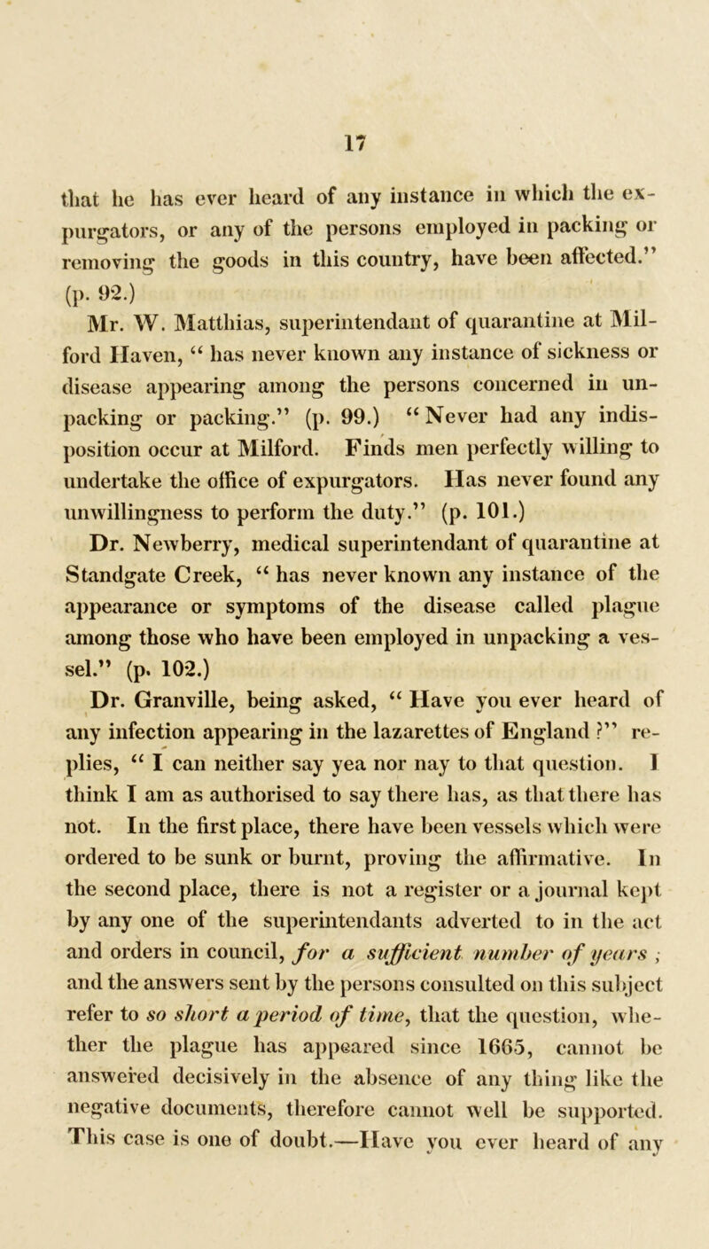 that he has ever heard of any instance in which the ex- purgators, or any of the persons employed in packing or removing the goods in this country, have been affected.” (p. 92.) Mr. W. Matthias, superintendant of quarantine at Mil- ford Haven, “ has never known any instance of sickness or disease appearing among the persons concerned in un- packing or packing.” (p. 99.) “ Never had any indis- position occur at Milford. Finds men perfectly willing to undertake the office of expurgators. Has never found any unwillingness to perform the duty.” (p. 101.) Dr. Newberry, medical superintendant of quarantine at Standgate Creek, “ has never known any instance of the appearance or symptoms of the disease called plague among those who have been employed in unpacking a ves- sel.” (p. 102.) Dr. Granville, being asked, “ Have you ever heard of any infection appearing in the lazarettes of England ?” re- plies, “ I can neither say yea nor nay to that question. I think I am as authorised to say there has, as that there has not. In the first place, there have been vessels which were ordered to be sunk or burnt, proving the affirmative. In the second place, there is not a register or a journal kept by any one of the superintendants adverted to in the act and orders in council, for a sufficient number of years , and the answers sent by the persons consulted on this subject refer to so short a period of time, that the question, whe- ther the plague has appeared since 1665, cannot he answered decisively in the absence of any thing like the negative documents, therefore cannot well be supported. This case is one of doubt.—Have you ever heard of any