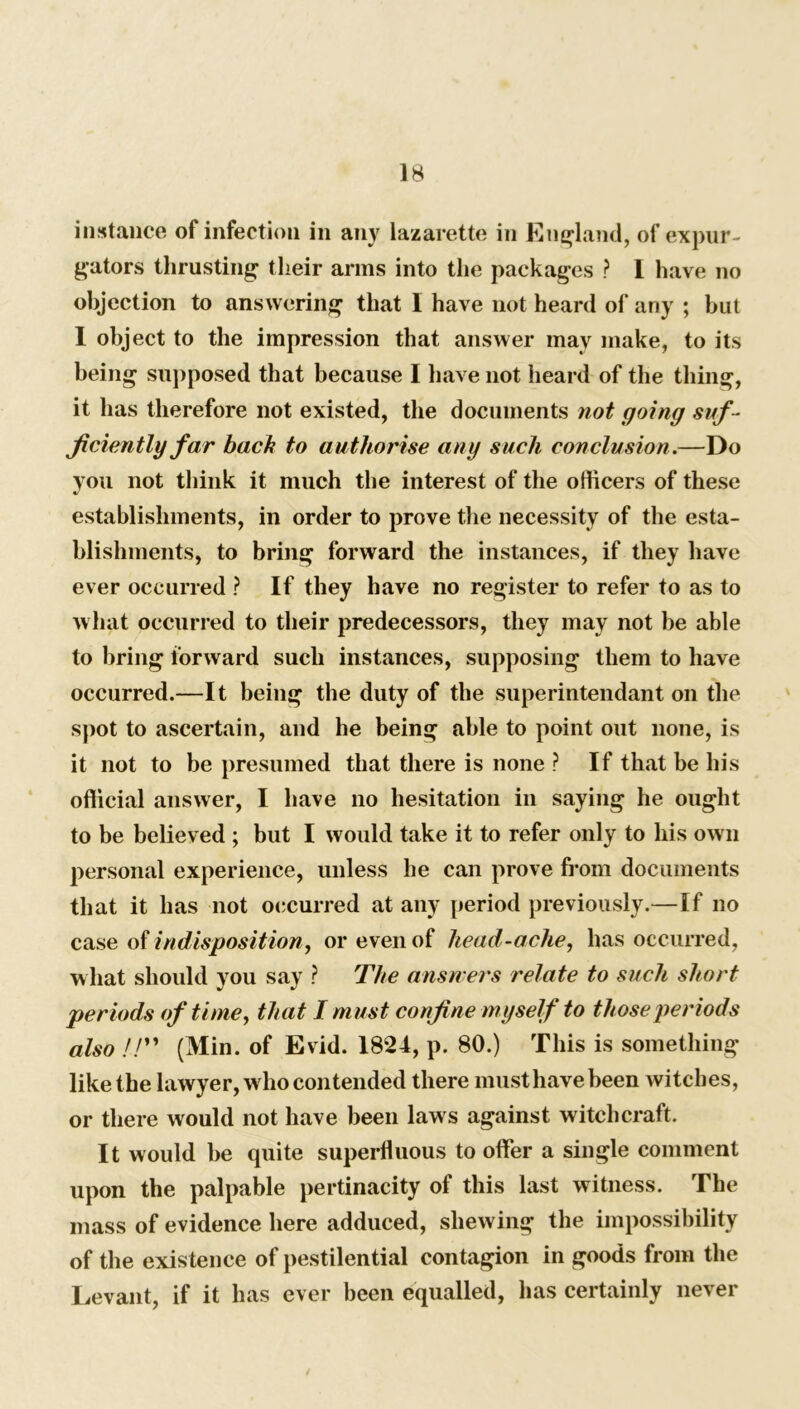 instance of infection in any lazaretto in England, of ex pur - gators thrusting their arms into the packages ? 1 have no objection to answering that I have not heard of any ; but I object to the impression that answer may make, to its being supposed that because I have not heard of the thing, it has therefore not existed, the documents not going suf - ficiently far bach to authorise any such conclusion.—Do you not think it much the interest of the officers of these establishments, in order to prove the necessity of the esta- blishments, to bring forward the instances, if they have ever occurred ? If they have no register to refer to as to what occurred to their predecessors, they may not be able to bring forward such instances, supposing them to have occurred.—It being the duty of the superintendant on the spot to ascertain, and he being able to point out none, is it not to be presumed that there is none ? If that be his official answer, I have no hesitation in saying he ought to be believed ; but I would take it to refer only to his own personal experience, unless he can prove from documents that it has not occurred at any period previously.—If no case of indisposition, or even of head-ache, has occurred, what should you say ? The answers relate to such short periods of time, that I must confine myself to those periods also //” (Min. of Evid. 1821, p. 80.) This is something like the lawyer, who contended there must have been witches, or there would not have been laws against witchcraft. It would be quite superfluous to offer a single comment upon the palpable pertinacity of this last witness. The mass of evidence here adduced, shewing the impossibility of the existence of pestilential contagion in goods from the Levant, if it has ever been equalled, has certainly never