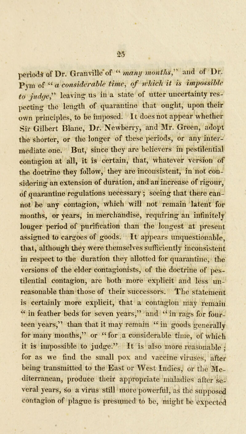 periods of Dr. Granville*of “ many monthU” and of l)r. Pym of “ a considerable time, of which it is impossible to judge,” leaving- us in a state of utter uncertainty res- pecting the length of quarantine that ought, upon their own principles, to be imposed. It does not appear whether Sir Gilbert Blane, Dr. Newberry, and Mr. Green, adopt the shorter, or the longer of these periods, or any inter- mediate one. But, since they are believers in pestilential contagion at all, it is certain, that, whatever version of the doctrine they follow, they are inconsistent, in not con- sidering an extension of duration, and an increase of rigour, of quarantine regulations necessary; seeing that there can- not be any contagion, which will not remain latent for months, or years, in merchandise, requiring an infinitely longer period of purification than the longest at present assigned to cargoes of goods. It appears unquestionable, that, although they were themselves sufficiently inconsistent in respect to the duration they allotted for quarantine, the versions of the elder contagionists, of the doctrine of pes- tilential contagion, are both more explicit and less un- reasonable than those of their successors. The statement is certainly more explicit, that a contagion may remain “ in feather beds for seven years,” and “ in rags for four- teen years,” than that it may remain “ in goods generally for many months,” or “ for a considerable time, of which it is impossible to judge.” It is also more reasonable ; for as we find the small pox and vaccine viruses, after being transmitted to the East or West Indies, or the Me- diterranean, produce their appropriate maladies after se- veral years, so a virus still more powerful, as the supposed contagion of plague is presumed to be, might be expected