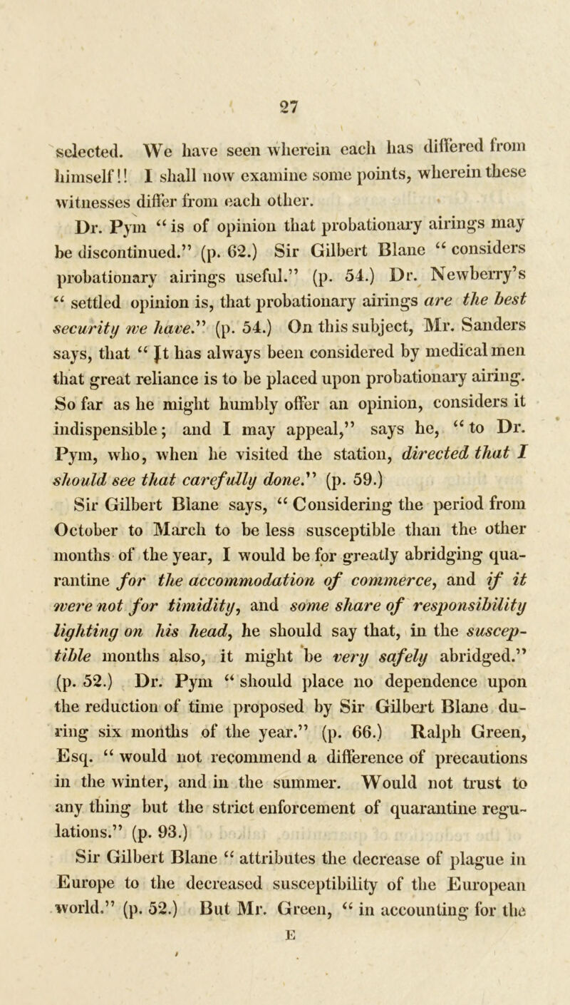 selected. We have seen wherein, each has differed from himself!! I shall now examine some points, wherein these witnesses differ from each other. Dr. Pym “is of opinion that probationary airings may be discontinued.” (p. 62.) Sir Gilbert Blane “ considers probationary airings useful.” (p. 54.) Dr. Newberry’s “ settled opinion is, that probationary airings are the best security we have. (p. 54.) On this subject, Mr. Sanders says, that “ Jt has always been considered by medical men that great reliance is to be placed upon probationary airing. So far as he might humbly offer an opinion, considers it indispensible; and I may appeal,” says he, “ to Dr. Pym, who, when he visited the station, directed that I should see that caref ully done. (p. 59.) Sir Gilbert Blane says, “ Considering the period from October to March to be less susceptible than the other months of the year, I would be for greatly abridging qua- rantine for the accommodation of commerce, and if it were not for timidity, and some share of responsibility lighting on Ids head, he should say that, in the suscep- tible months also, it might be very safely abridged.” (p. 52.) Dr. Pym “ should place no dependence upon the reduction of time proposed by Sir Gilbert Blane du- ring six months of the year.” (p. 66.) Ralph Green, Esq. “ would not recommend a difference of precautions in the winter, and in the summer. Would not trust to any thing but the strict enforcement of quarantine regu- lations.” (p. 93.) Sir Gilbert Blane “ attributes the decrease of plague in Europe to the decreased susceptibility of the European world.” (p. 52.) But Mr. Green, “ in accounting for the E t