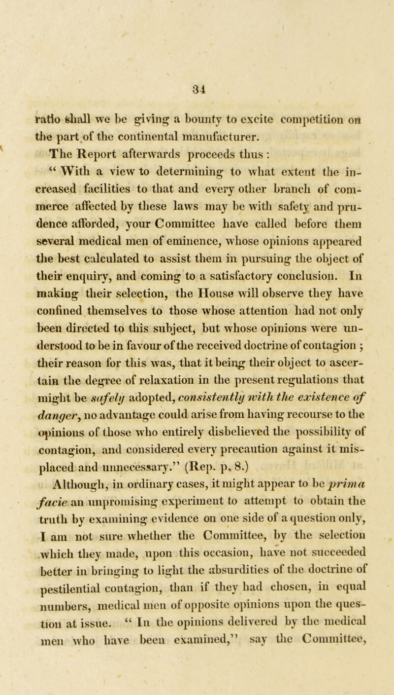 ratio shall we be giving a bounty to excite competition on the part of the continental manufacturer. The Report afterwards proceeds thus : “ With a view to determining to what extent the in- creased facilities to that and every other branch of com- merce affected by these laws may be with safety and pru- dence afforded, your Committee have called before them several medical men of eminence, whose opinions appeared the best calculated to assist them in pm-suing the object of their enquiry, and coming to a satisfactory conclusion. In making their selection, the House will observe they have confined themselves to those whose attention had not only been directed to this subject, but whose opinions wrere un- derstood to be in favour of the received doctrine of contagion ; their reason for this was, that it being their object to ascer- tain the degree of relaxation in the present regulations that might be safely adopted, consistently with the existence of danger, no advantage could arise from having recourse to the opinions of those who entirely disbelieved the possibility of contagion, and considered every precaution against it mis- placed and unnecessary.” (Rep. p*8.) Although, in ordinary cases, it might appear to be prim a facie an unpromising experiment to attempt to obtain the truth by examining evidence on one side of a question only, I am not sure whether the Committee, by the selection which they made, upon this occasion, have not succeeded better in bringing to light the absurdities of the doctrine of pestilential contagion, than if they had chosen, in equal numbers, medical men of opposite opinions upon the ques- tion at issue. “ In the opinions delivered by the medical men who have been examined,” say the Committee,