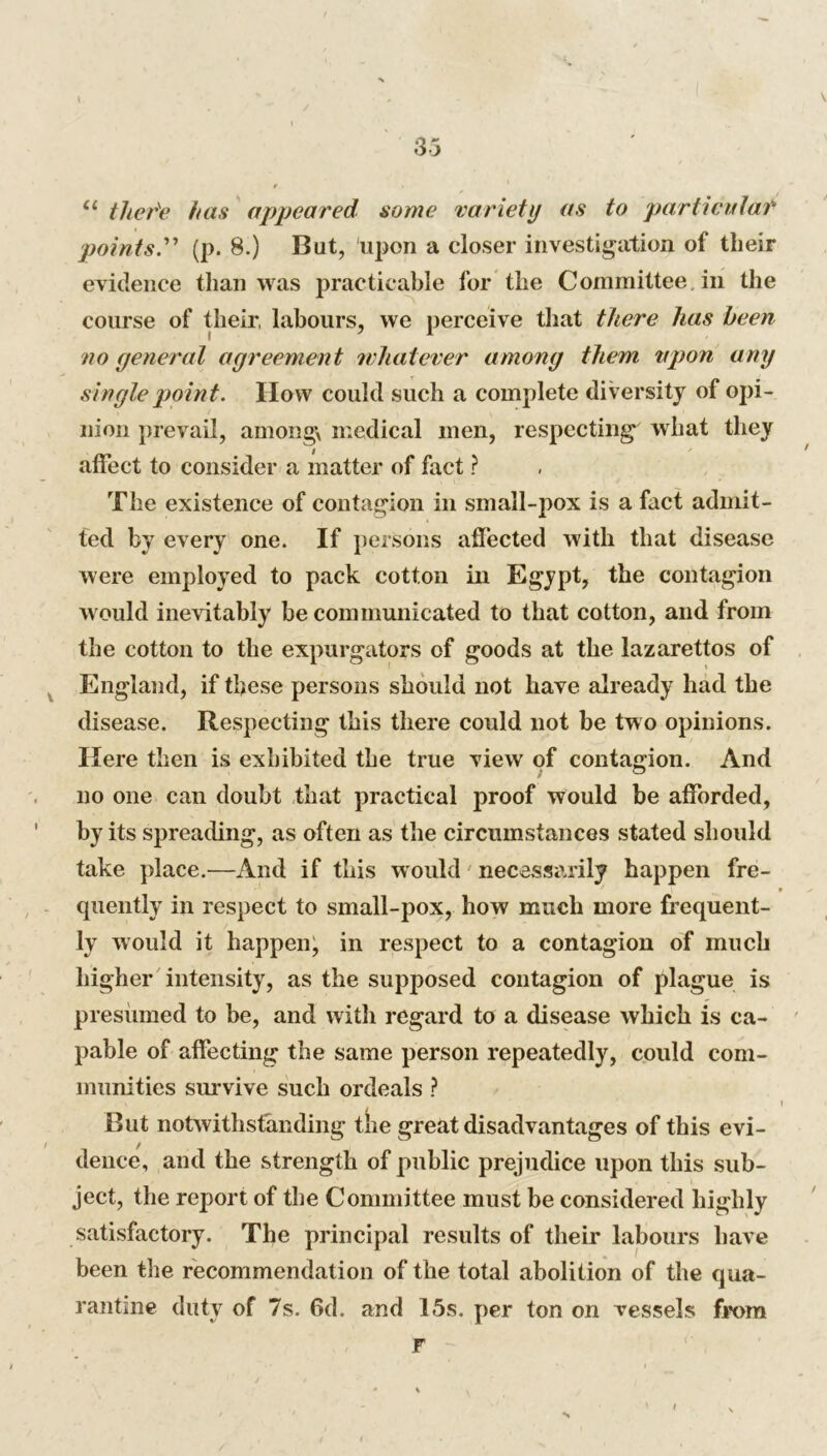 33 u there has appeared some variety as to particular points.” (p. 8.) Bat, upon a closer investigation of their evidence than was practicable for the Committee, in the course of their, labours, we perceive that there has been no general agreement whatever among them vpon any single point. IIow could such a complete diversity of opi- nion prevail, among medical men, respecting what they affect to consider a matter of fact ? The existence of contagion in small-pox is a fact admit- ted by every one. If persons affected with that disease were employed to pack cotton in Egypt, the contagion would inevitably be communicated to that cotton, and from the cotton to the expurgators of goods at the lazarettos of England, if these persons should not have already had the disease. Respecting this there could not be two opinions. Here then is exhibited the true view of contagion. And no one can doubt that practical proof would be afforded, by its spreading, as often as the circumstances stated should take place.—And if this would necessarily happen fre- / i t qnently in respect to small-pox, how much more frequent- ly would it happen, in respect to a contagion of much higher intensity, as the supposed contagion of plague is presumed to be, and with regard to a disease which is ca- pable of affecting the same person repeatedly, could com- munities survive such ordeals ? . i But notwithstanding the great disadvantages of this evi- dence, and the strength of public prejudice upon this sub- ject, the report of the Committee must be considered highly satisfactory. The principal results of their labours have been the recommendation of the total abolition of the qua- rantine duty of 7s. 6d. and 15s. per ton on vessels from F