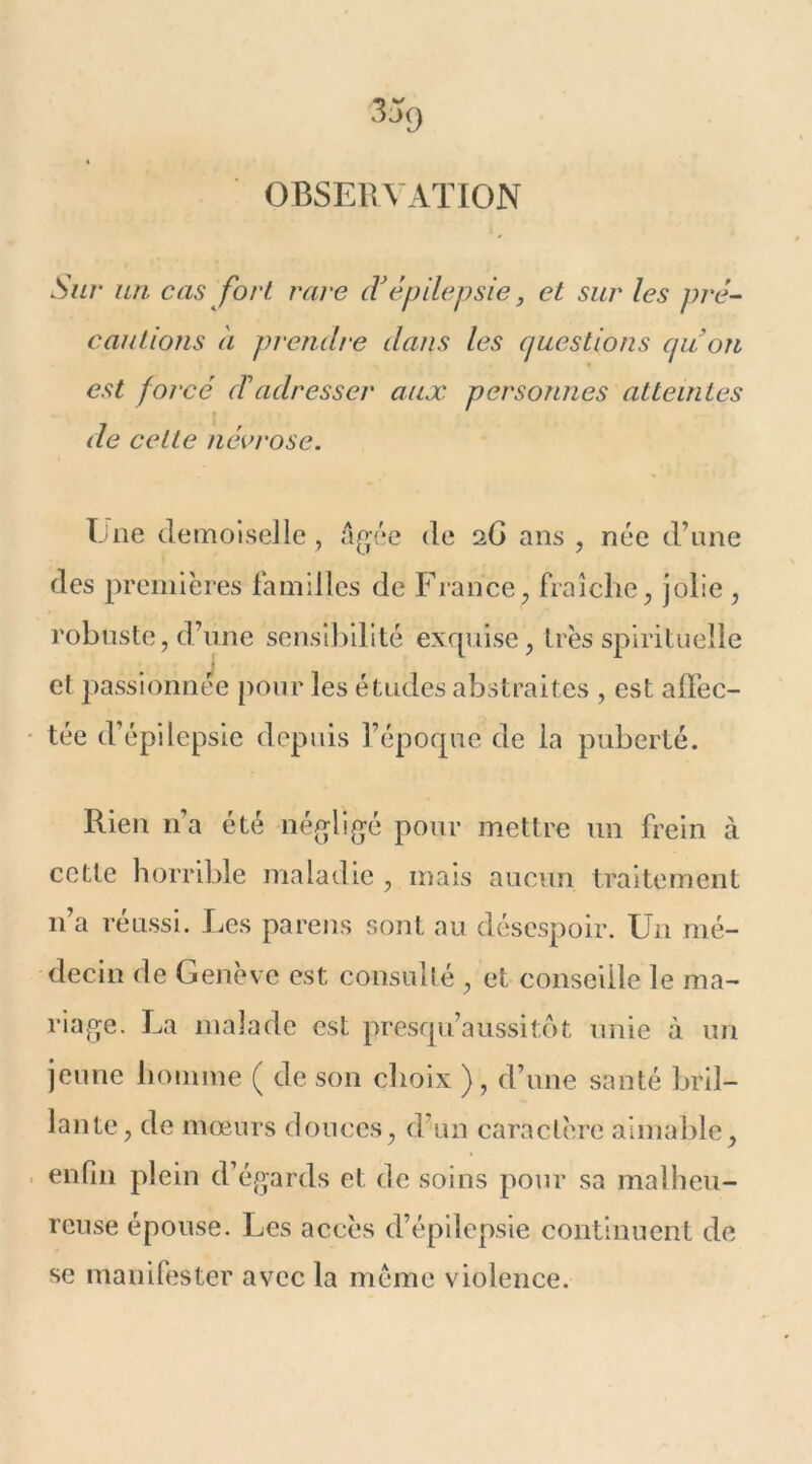 OBSERVATION Sur un cas fort rave cVépilepsie, et sur les pré- cautions à prendre dans les questions quon est forcé d'adresser aux personnes atteintes de cette névrose. Ene demoiselle, âgée de 26 ans , née d’une des premières familles de France, fraîche, jolie , robuste, d’une sensibilité exquise, très spirituelle et passionnée pour les études abstraites , est affec- tée d’épilepsie depuis l’époque de la puberté. Rien n’a été négligé pour mettre un frein à cette horrible maladie , mais aucun traitement n’a réussi. Les parens sont au désespoir. Un mé- decin de Genève est consulté , et conseille le ma- riage. La malade est presqu’aussitôt unie à un jeune homme ( de son choix ), d’une santé bril- lante, de mœurs douces, d’un caractère aimable, enfin plein d’égards et de soins pour sa malheu- reuse épouse. Les accès d’épilepsie continuent de se manifester avec la meme violence.