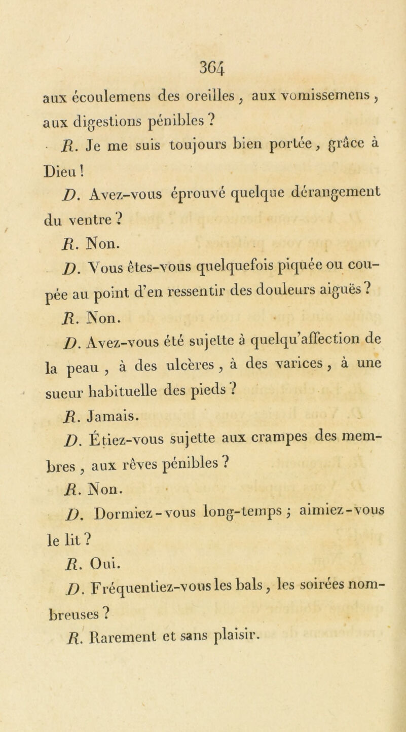 3G4 aux écoulemens des oreilles ; aux vomissemens , aux digestions pénibles ? ■ R. Je me suis toujours bien portée, grâce à Dieu ! D. Avez-vous éprouvé quelque dérangement du ventre ? R. Non. D. Vous êtes-vous quelquefois piquée ou cou- pée au point d’en ressentir des douleurs aiguës? R. Non. D. Avez-vous été sujette à quelqu’affection de la peau , à des ulc'eres , à des varices, à une sueur habituelle des pieds ? R. Jamais. D. Étiez-vous sujette aux crampes des mem- bres j aux rêves pénibles ? R. Non. D. Dormiez-vous long-temps ; aimiez-vous le lit ? R. Oui. D. Fréquentiez-vous les bals, les soirées nom- breuses ? R. Rarement et sans plaisir.