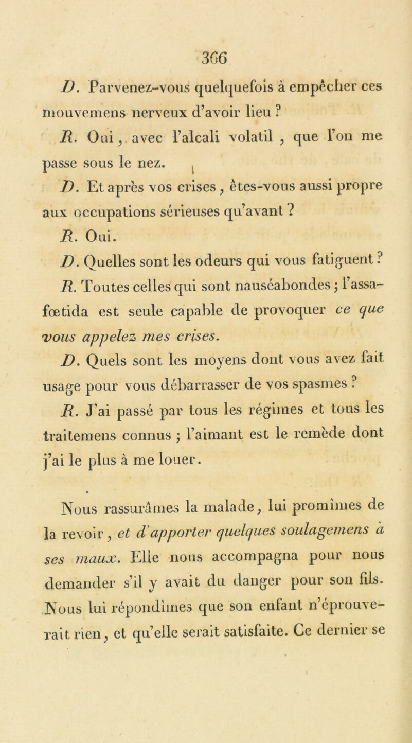 3GG 1). Parvenez-vous quelquefois à empêcher ces mouvemens nerveux d’avoir lieu ? R. Oui j avec l’alcali volatil , que l’on me passe sous le nez. ^ D. Et après vos crises 7 êtes-vous aussi propre aux occupations sérieuses qu’avant ? R. Oui. D. Quelles sont les odeurs qui vous fatiguent ? R. Toutes celles qui sont nauséabondes ; l’assa- fœtida est seule capable de provoquer ce que vous appelez mes crises. D. Quels sont les moyens dont vous avez fait usage pour vous débarrasser de vos spasmes : R. J’ai passé par tous les régimes et tous les traitemens connus -, l’aimant est le remède dont j’ai le plus à me louer. » Nous rassurâmes la malade, lui promîmes de la revoir 7 et d apporter quelques soulagemens à ses maux. Elie nous accompagna pour nous demander s’il y avait du danger pour son fils. Nous lui répondîmes que son enfant Réprouve- rait rien; et quelle serait satisfaite. Ce dernier se