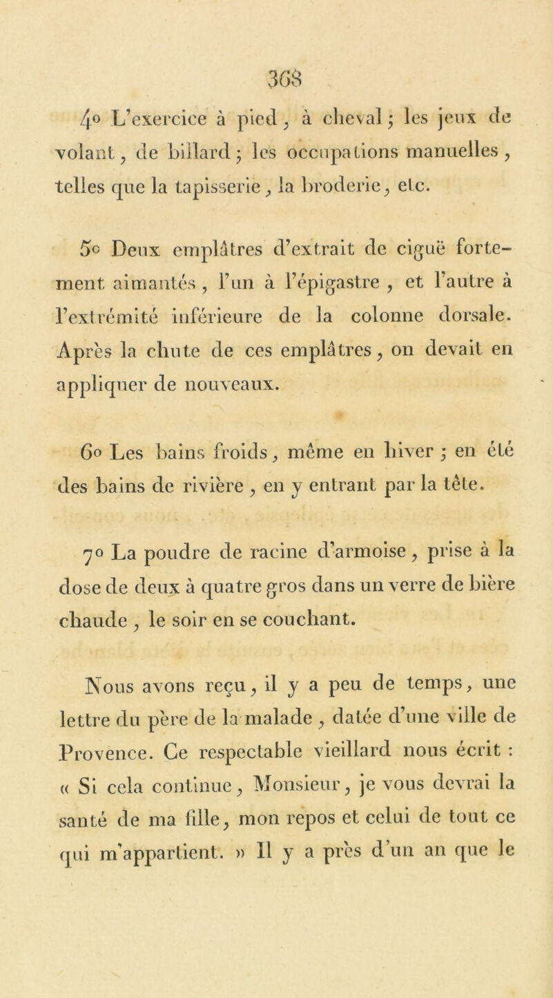 4° L’exercice à pied, à cheval ; les jeux de volant, de billard; les occupations manuelles, telles que la tapisserie, la broderie, etc. 5° Deux emplâtres d’extrait de ciguë forte- ment aimantés , l’un à l’épigastre , et 1 autre à l’extrémité inférieure de la colonne dorsale. Après la chute de ces emplâtres, on devait en appliquer de nouveaux. G° Les bains froids, meme en hiver ; en été des bains de rivière , en y entrant par la tête. 70 La poudre de racine d’armoise, prise à la dose de deux à quatre gros dans un verre de bière chaude , le soir en se couchant. Nous avons reçu, il y a peu de temps, une lettre du père de la malade , datée d’une ville de Provence. Ce respectable vieillard nous écrit : « Si cela continue, Monsieur, je vous devrai la santé de ma 1111e, mon repos et celui de tout ce qui m'appartient. » 11 y a près d un an que le