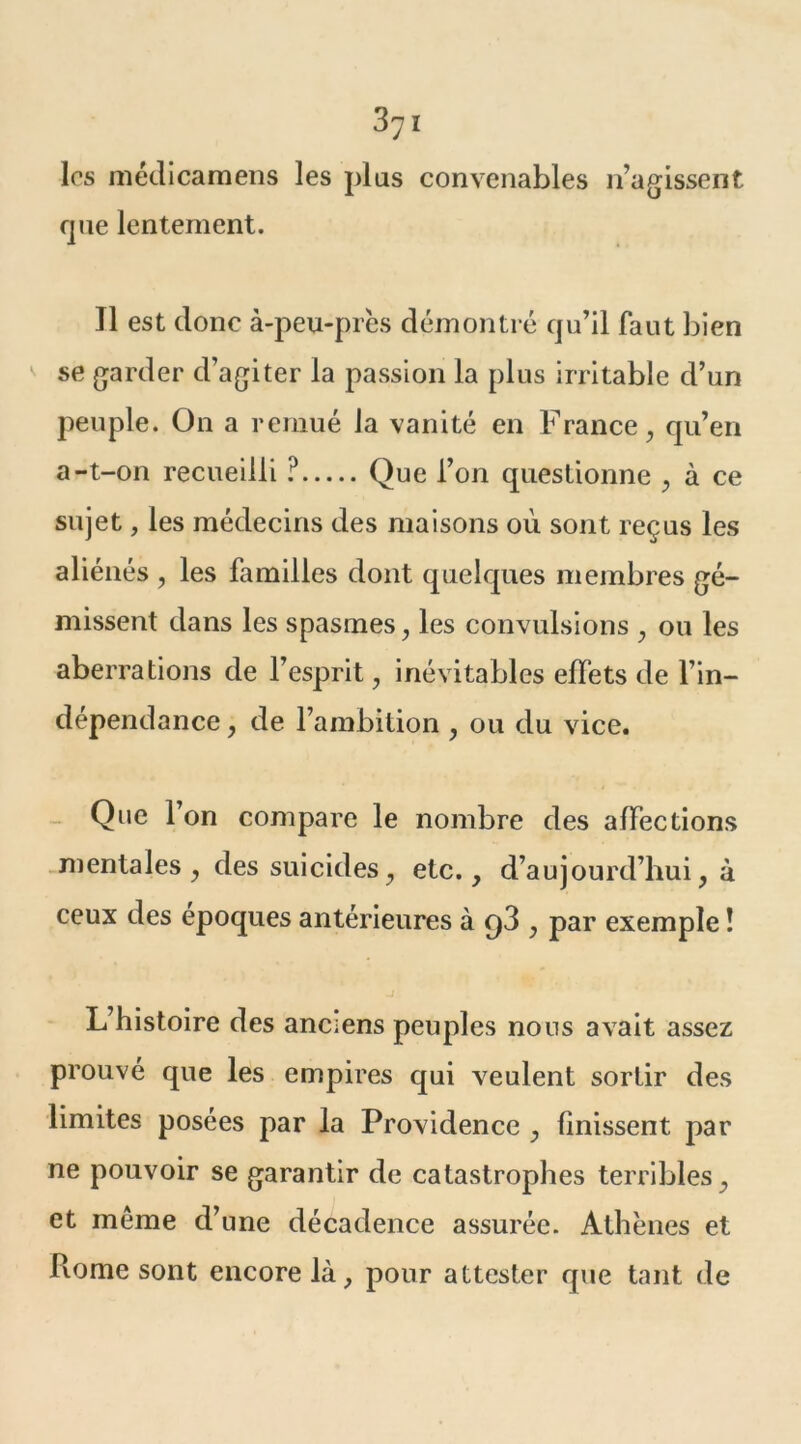 les médicamens les plus convenables n’agissent que lentement. Il est donc à-peu-près démontré qu’il faut bien se garder d’agiter la passion la plus irritable d’un peuple. On a remué la vanité en France , qu’en a-t-on recueilli ? Que l’on questionne , à ce sujet, les médecins des maisons où sont reçus les aliénés , les familles dont quelques membres gé- missent dans les spasmes, les convulsions , ou les aberrations de l’esprit, inévitables effets de l’in- dépendance , de l’ambition , ou du vice. Que l’on compare le nombre des affections mentales , des suicides, etc., d’aujourd’hui, à ceux des époques antérieures à t)3 , par exemple ! L’histoire des anciens peuples nous avait assez prouvé que les empires qui veulent sortir des limites posées par la Providence , finissent par ne pouvoir se garantir de catastrophes terribles, et même d’une décadence assurée. Athènes et Rome sont encore là, pour attester que tant de